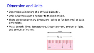 Dimension and Units
• Dimension: A measure of a physical quantity .
• Unit: A way to assign a number to that dimension.
• There are seven primary dimensions called as fundamental or basic
dimensions.
• Mass, Length, Time, Temperature, Electric current, amount of light,
and amount of matter.
 