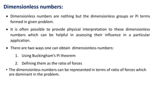  Dimensionless numbers are nothing but the dimensionless groups or Pi terms
formed in given problem.
 It is often possible to provide physical interpretation to these dimensionless
numbers which can be helpful in assessing their influence in a particular
application.
 There are two ways one can obtain dimensionless numbers:
1. Using Buckingham’s Pi theorem
2. Defining them as the ratio of forces
• The dimensionless numbers can be represented in terms of ratio of forces which
are dominant in the problem.
Dimensionless numbers:
 