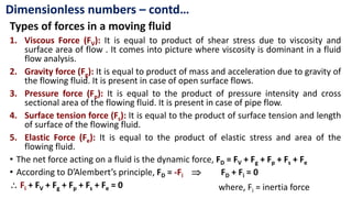 Types of forces in a moving fluid
1. Viscous Force (FV): It is equal to product of shear stress due to viscosity and
surface area of flow . It comes into picture where viscosity is dominant in a fluid
flow analysis.
2. Gravity force (Fg): It is equal to product of mass and acceleration due to gravity of
the flowing fluid. It is present in case of open surface flows.
3. Pressure force (Fp): It is equal to the product of pressure intensity and cross
sectional area of the flowing fluid. It is present in case of pipe flow.
4. Surface tension force (Fs): It is equal to the product of surface tension and length
of surface of the flowing fluid.
5. Elastic Force (Fe): It is equal to the product of elastic stress and area of the
flowing fluid.
• The net force acting on a fluid is the dynamic force, FD = FV + Fg + Fp + Fs + Fe
• According to D’Alembert’s principle, FD = -Fi  FD + Fi = 0
 Fi + FV + Fg + Fp + Fs + Fe = 0
Dimensionless numbers – contd…
where, Fi = inertia force
 