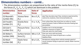 • The dimensionless numbers are proportional to the ratio of the inertia force (Fi) to
the forces (Fv, Fg, Fp, Fs, Fe) which are dominant in the problem
Dimensionless numbers – contd…
Dimensionless
number
Dominant
force
Ratio of
forces
Application
(1) Reynold’s
number (Re)
Viscous force
(Fv)
Re  Fi /Fv
pipe flow, boundary layer flow, resistance experienced by
submarines airplanes, fully immersed bodies etc.
(2) Froude’s
number (Fr)
Gravity force
(Fg)
Fr  Fi /Fg
Free surface flow, Flow of jet from an orifice or nozzle,
waves formation, fluids of different densities flowing over
one another.
(3) Euler’s
number (Eu)
Pressure force
(Fp)
Eu  Fi /Fp
Capillary rise in narrow passages
Capillary movement of water in soil
Flow over weirs for small heads.
(4) Weber’s
number (Wb)
Surface tension
force (Fs)
Wb  Fi /Fs
Flow over wires with low heads.
Flow of very thin sheet of liquid over a surface.
Capillary flows.
(5) Mach
number (M)
Elastic force
(Fe)
M  Fi /Fe
Aerodynamic testing where velocity exceeds speed of
sound, (airplane flying at supersonic speed), Water hammer
problems.
 