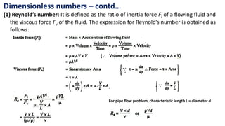 Dimensionless numbers – contd…
(1) Reynold’s number: It is defined as the ratio of inertia force Fi of a flowing fluid and
the viscous force Fv of the fluid. The expression for Reynold’s number is obtained as
follows:
For pipe flow problem, characteristic length L = diameter d
 