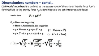 Dimensionless numbers – contd…
(2) Froude’s number: it is defined as the square root of the ratio of inertia force Fi of a
flowing fluid to the gravity force Fg. Mathematically we can interpret as follows:
Inertia force
 