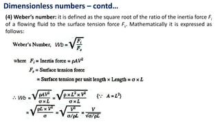 Dimensionless numbers – contd…
(4) Weber’s number: it is defined as the square root of the ratio of the inertia force Fi
of a flowing fluid to the surface tension force Fs. Mathematically it is expressed as
follows:
 
