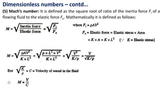 Dimensionless numbers – contd…
(5) Mach’s number: It is defined as the square root of ratio of the inertia force Fi of a
flowing fluid to the elastic force Fe. Mathematically it is defined as follows:
 