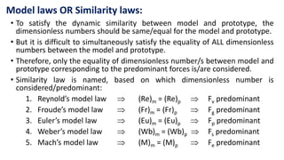 Model laws OR Similarity laws:
• To satisfy the dynamic similarity between model and prototype, the
dimensionless numbers should be same/equal for the model and prototype.
• But it is difficult to simultaneously satisfy the equality of ALL dimensionless
numbers between the model and prototype.
• Therefore, only the equality of dimensionless number/s between model and
prototype corresponding to the predominant forces is/are considered.
• Similarity law is named, based on which dimensionless number is
considered/predominant:
1. Reynold’s model law  (Re)m = (Re)p  Fv predominant
2. Froude’s model law  (Fr)m = (Fr)p  Fg predominant
3. Euler’s model law  (Eu)m = (Eu)p  Fp predominant
4. Weber’s model law  (Wb)m = (Wb)p  Fs predominant
5. Mach’s model law  (M)m = (M)p  Fe predominant
 