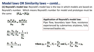 (1) Reynold’s model law: Reynold’s model law is the law in which models are based on
Reynold's number. Which means Reynold’s number for model and prototype must be
the same
Application of Reynold’s model law:
Pipe flow, boundary layer flow, resistance
experienced by submarines airplanes, fully
immersed bodies etc.
Model laws OR Similarity laws – contd…
 