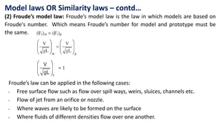 Model laws OR Similarity laws – contd…
(2) Froude’s model law: Froude’s model law is the law in which models are based on
Froude's number. Which means Froude’s number for model and prototype must be
the same.
Froude’s law can be applied in the following cases:
• Free surface flow such as flow over spill ways, weirs, sluices, channels etc.
• Flow of jet from an orifice or nozzle.
• Where waves are likely to be formed on the surface
• Where fluids of different densities flow over one another.
 