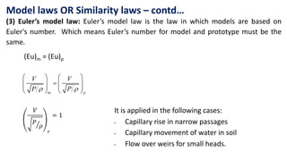 Model laws OR Similarity laws – contd…
(3) Euler’s model law: Euler’s model law is the law in which models are based on
Euler's number. Which means Euler’s number for model and prototype must be the
same.
m
 
   

   
   
   p
V V
P P
(Eu)m = (Eu)p
It is applied in the following cases:
• Capillary rise in narrow passages
• Capillary movement of water in soil
• Flow over weirs for small heads.
𝑉
ൗ
𝑃
𝜌
𝑟
= 1
 