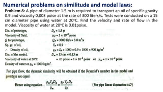 Numerical problems on similitude and model laws:
Problem 8: A pipe of diameter 1.5 m is required to transport an oil of specific gravity
0.9 and viscosity 0.003 poise at the rate of 300 liters/s. Tests were conducted on a 15
cm diameter pipe using water at 20oC. Find the velocity and rate of flow in the
model. Viscosity of water at 20oC is 0.01poise.
 
