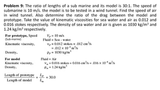 Problem 9: The ratio of lengths of a sub marine and its model is 30:1. The speed of
submarine is 10 m/s. the model is to be tested in a wind tunnel. Find the speed of air
in wind tunnel. Also determine the ratio of the drag between the model and
prototype. Take the value of kinematic viscosities for sea water and air as 0.012 and
0.016 stokes respectively. The density of sea water and air is given as 1030 kg/m3 and
1.24 kg/m3 respectively.
(Sub-marine)
 