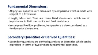 Fundamental Dimensions:
• All physical quantities are measured by comparison which is made with
respect to a fixed value.
• Length, Mass and Time are three fixed dimensions which are of
importance in fluid mechanics and fluid machinery.
• In compressible flow problems, temperature is also considered as a
fundamental dimensions.
Secondary Quantities or Derived Quantities:
• Secondary quantities are derived quantities or quantities which can be
expressed in terms of two or more fundamental quantities.
 