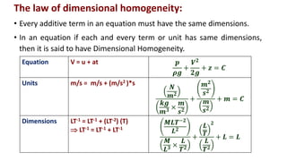 The law of dimensional homogeneity:
• Every additive term in an equation must have the same dimensions.
• In an equation if each and every term or unit has same dimensions,
then it is said to have Dimensional Homogeneity.
Equation V = u + at 𝒑
𝝆𝒈
+
𝑽𝟐
𝟐𝒈
+ 𝒛 = 𝑪
Units m/s = m/s + (m/s2 )*s
𝑵
𝒎𝟐
𝒌𝒈
𝒎𝟑 ×
𝒎
𝒔𝟐
+
𝒎𝟐
𝒔𝟐
𝒎
𝒔𝟐
+ 𝒎 = 𝑪
Dimensions LT-1 = LT-1 + (LT-2) (T)
 LT-1 = LT-1 + LT-1
𝑴𝑳𝑻−𝟐
𝑳𝟐
𝑴
𝑳𝟑 ×
𝑳
𝑻𝟐
+
𝑳
𝑻
𝟐
𝑳
𝑻𝟐
+ 𝑳 = 𝑳
 