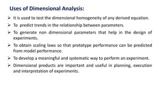 Uses of Dimensional Analysis:
 It is used to test the dimensional homogeneity of any derived equation.
 To predict trends in the relationship between parameters.
 To generate non dimensional parameters that help in the design of
experiments.
 To obtain scaling laws so that prototype performance can be predicted
from model performance.
 To develop a meaningful and systematic way to perform an experiment.
 Dimensional products are important and useful in planning, execution
and interpretation of experiments.
 