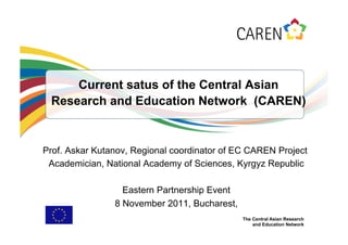 Current satus of the Central Asian
 Research and Education Network (CAREN)


Prof. Askar Kutanov, Regional coordinator of EC CAREN Project
 Academician, National Academy of Sciences, Kyrgyz Republic

                  Eastern Partnership Event
                8 November 2011, Bucharest,
                                              The Central Asian Research
                                                  and Education Network
 
