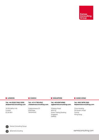 20
 HONG KONG
Tel: +852 3978 2263
hk@eamesconsulting.com
China Building
29 Queen’s Road
Central
Hong Kong
 ZURICH
Tel: +41 41 760 8142
ch@eamesconsulting.com
Grabenstrasse 25
6340 Baar
Switzerland
 LONDON
Tel: +44 (0)20 7092 3200
uk@eamesconsulting.com
32/38 Saffron Hill
London
EC1N 8FH
eamesconsulting.com@EamesConsulting
in Eames Consulting Group
 SINGAPORE
Tel: +65 6597 8380
sg@eamesconsulting.com
9 Battery Road
#26-02
Straits Trading Building
Singapore
049910
 