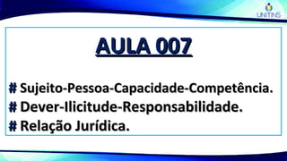 AULA 007AULA 007
## Sujeito-Pessoa-Capacidade-Competência.Sujeito-Pessoa-Capacidade-Competência.
## Dever-Ilicitude-Responsabilidade.Dever-Ilicitude-Responsabilidade.
## Relação Jurídica.Relação Jurídica.
 