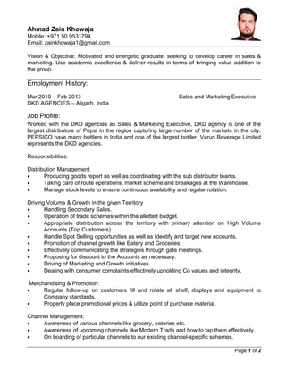 Page 1 of 2
Ahmad Zain Khowaja
Mobile: +971 50 9531794
Email: zainkhowaja1@gmail.com
Vision & Objective: Motivated and energetic graduate, seeking to develop career in sales &
marketing. Use academic excellence & deliver results in terms of bringing value addition to
the group.
Employment History:
Mar 2010 – Feb 2013 Sales and Marketing Executive
DKD AGENCIES – Aligarh, India
Job Profile:
Worked with the DKD agencies as Sales & Marketing Executive, DKD agency is one of the
largest distributors of Pepsi in the region capturing large number of the markets in the city.
PEPSICO have many bottlers in India and one of the largest bottler, Varun Beverage Limited
represents the DKD agencies.
Responsibilities:
Distribution Management
 Producing goods report as well as coordinating with the sub distributor teams.
 Taking care of route operations, market scheme and breakages at the Warehouse.
 Manage stock levels to ensure continuous availability and regular rotation.
Driving Volume & Growth in the given Territory
 Handling Secondary Sales.
 Operation of trade schemes within the allotted budget.
 Appropriate distribution across the territory with primary attention on High Volume
Accounts (Top Customers)
 Handle Spot Selling opportunities as well as Identify and target new accounts.
 Promotion of channel growth like Eatery and Groceries.
 Effectively communicating the strategies through gate meetings.
 Proposing for discount to the Accounts as necessary.
 Driving of Marketing and Growth initiatives.
 Dealing with consumer complaints effectively upholding Co values and integrity.
Merchandising & Promotion:
 Regular follow-up on customers fill and rotate all shelf, displays and equipment to
Company standards.
 Properly place promotional prices & utilize point of purchase material.
Channel Management:
 Awareness of various channels like grocery, eateries etc.
 Awareness of upcoming channels like Modern Trade and how to tap them effectively.
 On boarding of particular channels to our existing channel-specific schemes.
 