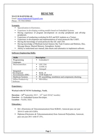 Page 1
RESUME
MAYUR BADNERKAR
Email: mayur.badnerkar07@gmail.com
Phone: +91 9561309841
Synopsis:
 Specialization in Electronics.
 Experience in developing working models based on Embedded Systems.
 Having experience of program development on on-chip peripherals and off-chip
peripherals.
 Experience of conducting workshop for B.E and M.E students as a Trainer.
 Experience in development and implementation of serial protocols like UART.
 Having the knowledge of serial protocols like I2C and CAN.
 Having knowledge of Multitask kernel features like Task Creation and Deletion, files,
Message Queue, Shaired Memory, Semaphore, Socket.
 Ability to understand user manual, data sheets and schematics to implement software.
Software Engineering Skills:
Skills Description
Programming
Languages
 Embedded C
Microcontrollers  LPC1768
 AT89C52
 Atmega8
Integrated
Development
Environments (IDE)
 KEIL v4
 AVR Studio 6.0
Hardware Systems  PC assembling, installation and components checking.
Office Productivity
Software
 MS-Office
Experience :
Worked with SCVENS Technology, Nasik.
Duration – 14th
September 2015 – 16th
April 2016(7 months)
Function – Jr. Embedded System Developer.
Location – Nashik, India.
Education :
 B.E. (Electronics & Telecommunication) from SGBAU, Amravati pass out year
2014-15 with 6.83 CGPA.
 Diploma (Electronics & Telecommunication) from Amravati Polytechnic, Amravati,
pass out year 2011 with 67.15% .
 