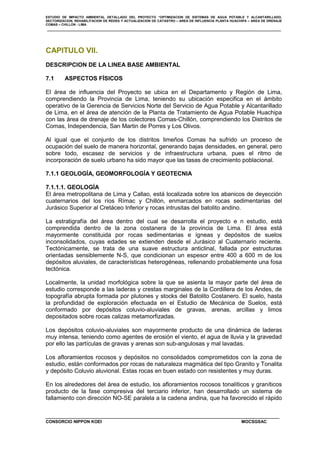 ESTUDIO DE IMPACTO AMBIENTAL DETALLADO DEL PROYECTO “OPTIMIZACION DE SISTEMAS DE AGUA POTABLE Y ALCANTARILLADO,
SECTORIZACION, REHABILITACION DE REDES Y ACTUALIZACION DE CATASTRO – AREA DE INFLUENCIA PLANTA HUACHIPA – AREA DE DRENAJE
COMAS – CHILLON - LIMA
CONSORCIO NIPPON KOEI MOCSGSAC
CAPITULO VII.
DESCRIPCION DE LA LINEA BASE AMBIENTAL
7.1 ASPECTOS FÍSICOS
El área de influencia del Proyecto se ubica en el Departamento y Región de Lima,
comprendiendo la Provincia de Lima, teniendo su ubicación especifica en el ámbito
operativo de la Gerencia de Servicios Norte del Servicio de Agua Potable y Alcantarillado
de Lima, en el área de atención de la Planta de Tratamiento de Agua Potable Huachipa
con las área de drenaje de los colectores Comas-Chillón, comprendiendo los Distritos de
Comas, Independencia, San Martin de Porres y Los Olivos.
Al igual que el conjunto de los distritos limeños Comas ha sufrido un proceso de
ocupación del suelo de manera horizontal, generando bajas densidades, en general, pero
sobre todo, escasez de servicios y de infraestructura urbana, pues el ritmo de
incorporación de suelo urbano ha sido mayor que las tasas de crecimiento poblacional.
7.1.1 GEOLOGÍA, GEOMORFOLOGÍA Y GEOTECNIA
7.1.1.1. GEOLOGÍA
El área metropolitana de Lima y Callao, está localizada sobre los abanicos de deyección
cuaternarios del los ríos Rímac y Chillón, enmarcados en rocas sedimentarias del
Jurásico Superior al Cretáceo Inferior y rocas intrusitas del batolito andino.
La estratigrafía del área dentro del cual se desarrolla el proyecto e n estudio, está
comprendida dentro de la zona costanera de la provincia de Lima. El área está
mayormente constituida por rocas sedimentarias e ígneas y depósitos de suelos
inconsolidados, cuyas edades se extienden desde el Jurásico al Cuaternario reciente.
Tectónicamente, se trata de una suave estructura anticlinal, fallada por estructuras
orientadas sensiblemente N-S, que condicionan un espesor entre 400 a 600 m de los
depósitos aluviales, de características heterogéneas, rellenando probablemente una fosa
tectónica.
Localmente, la unidad morfológica sobre la que se asienta la mayor parte del área de
estudio corresponde a las laderas y crestas marginales de la Cordillera de los Andes, de
topografía abrupta formada por plutones y stocks del Batolito Costanero. El suelo, hasta
la profundidad de exploración efectuada en el Estudio de Mecánica de Suelos, está
conformado por depósitos coluvio-aluviales de gravas, arenas, arcillas y limos
depositados sobre rocas calizas metamorfizadas.
Los depósitos coluvio-aluviales son mayormente producto de una dinámica de laderas
muy intensa, teniendo como agentes de erosión el viento, el agua de lluvia y la gravedad
por ello las partículas de gravas y arenas son sub-angulosas y mal lavadas.
Los afloramientos rocosos y depósitos no consolidados comprometidos con la zona de
estudio, están conformados por rocas de naturaleza magmática del tipo Granito y Tonalita
y depósito Coluvio aluvional. Estas rocas en buen estado con resistentes y muy duras.
En los alrededores del área de estudio, los afloramientos rocosos tonalíticos y graníticos
producto de la fase compresiva del terciario inferior, han desarrollado un sistema de
fallamiento con dirección NO-SE paralela a la cadena andina, que ha favorecido el rápido
 