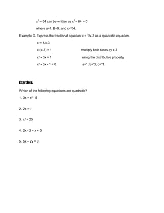 improve writing the standard form of the quadratic equation.Polynomials are classified according to the highest power of its variable. A first degree polynomial, like 2x + 5 is linear; a second degree polynomial, like x2 + 2 – 3 is quadratic; a third degree polynomial, like x3 + 4x2 – 3x + 12 is cubic.<br />Similarly, equation and inequalities are classified according to the highest power of its variable. An equation in the variable x whose highest power is two is called a quadratic equation. Some examples are x2 – 64, 4n2 = 25, 3x2 – 4x + 1 = 0.<br />An equation of the form ax2 + bx + c = 0, where a, b and c are constant and a not equal to 0, a id a quadratic equation.<br />Any quadratic equation can be written in the form ax2 + bx + c = 0. This is also called the standard form of the quadratic equation. Here, a, b and c are real numbers and a cannot be 0.<br />Example A. Express x2 = 8x in standard form<br />                    x2 = 8x can be written as x2 - 8x = 0<br />                    where a=1, b= ˉ8, and c=0.<br />Example B. Express x2 = 64 in standard form<br />                   x2 = 64 can be written as x2 – 64 = 0<br />                   where a=1. B=0, and c=ˉ64.<br />Example C. Express the fractional equation x = 1/x-3 as a quadratic equation.<br />                    x = 1/x-3 <br />                    x (x-3) = 1                                 multiply both sides by x-3<br />                    x² - 3x = 1                                  using the distributive property<br />                    x² - 3x - 1 = 0                             a=1, b=ˉ3, c=ˉ1<br />Exercises: <br />Which of the following equations are quadratic?<br />1. 3x = x² - 5<br />2. 2x =1<br />3. x² = 25<br />4. 2x - 3 = x + 5<br />5. 5x – 2y = 0<br />-495300-779144Name: ___________________         Section: _______<br />Instructor: ________________     Date: _______        Rating: ____<br /> <br />Instruction: Write the following equations in the form ax2 + bx + c = 0, and give the value of a, b, and c.<br />X2 = 6x                     _____________________________________________<br />2x2 = 32                     _____________________________________________  <br />3x2 = 5x – 1                                      _____________________________________________<br />10 = 3x – x2                     _____________________________________________<br />(x + 2)2 = 9                     _____________________________________________<br />4x2 = 64                     _____________________________________________<br />-514350-7219371x+ x =5                           _____________________________________________<br />x(x-3)-1=0                     _____________________________________________<br />8x = x2                     _____________________________________________<br /> 1x2 = 6                     _____________________________________________<br />(x-3)2x=0                     _____________________________________________<br />x2 = 32                     _____________________________________________<br />x =1x+2                     _____________________________________________ <br />x2 + 43 = 2x                     _____________________________________________<br />(x + 1)(x-3) = 6Define each of the following terms.<br />Quadratic equation<br />Standard form of a quadratic equation<br />Real numbers<br />Which of the following equations are quadratic?<br />4x = 2x2 – 6<br />3x = 1<br />5x2 = 30 <br />3x – 2 = 2x + 6<br />2x – 5y = 0<br />4x + 2x2 – 3x3 = 0<br /> 12x2 – x = 11<br />Write the following equations in the form ax2 + bx + c = 0, and give the values of a, b and c.<br />3x2 = 6x<br />3x2 = 32<br />2x2 = 5x – 1<br />12 = 4x – x2 <br />(x + 3)2 = 8<br />4x2 = 56<br />1/x + x = 6<br />x(x – 4) – 1 = 0<br />9x = x2     <br />10. (1/x)2 = 10<br />