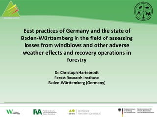 Best practices of Germany and the state of
Baden-Württemberg in the field of assessing
losses from windblows and other adverse
weather effects and recovery operations in
forestry
Dr. Christoph Hartebrodt
Forest Research Institute
Baden-Württemberg (Germany)
 
