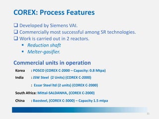 COREX: Process Features
 Developed by Siemens VAI.
 Commercially most successful among SR technologies.
 Work is carried out in 2 reactors.
 Reduction shaft
 Melter-gasifier.

Commercial units in operation
Korea

: POSCO (COREX C-2000 – Capacity: 0.8 Mtpa)

India

: JSW Steel (2 Units) (COREX C-2000)
: Essar Steel ltd (2 units) (COREX C-2000)

South Africa: Mittal-SALDANHA, (COREX C-2000)
China

: Baosteel, (COREX C-3000) – Capacity 1.5 mtpa
11

 