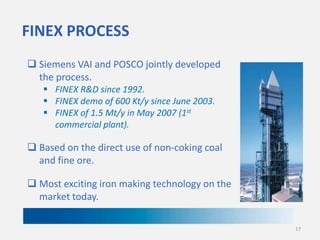 FINEX PROCESS
 Siemens VAI and POSCO jointly developed
the process.
 FINEX R&D since 1992.
 FINEX demo of 600 Kt/y since June 2003.
 FINEX of 1.5 Mt/y in May 2007 (1st
commercial plant).

 Based on the direct use of non-coking coal
and fine ore.
 Most exciting iron making technology on the
market today.
17

 