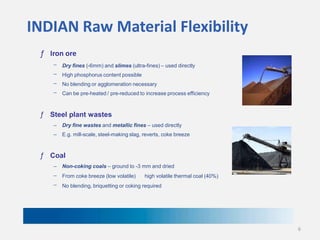 INDIAN Raw Material Flexibility
ƒ Iron ore
–

Dry fines (-6mm) and slimes (ultra-fines) – used directly

–

High phosphorus content possible

–

No blending or agglomeration necessary

–

Can be pre-heated / pre-reduced to increase process efficiency

ƒ Steel plant wastes
–

Dry fine wastes and metallic fines – used directly

–

E.g. mill-scale, steel-making slag, reverts, coke breeze

ƒ Coal
–

Non-coking coals – ground to -3 mm and dried

–

From coke breeze (low volatile)

–

No blending, briquetting or coking required

high volatile thermal coal (40%)

6

 