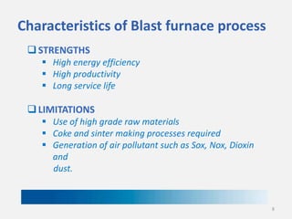 Characteristics of Blast furnace process
 STRENGTHS
 High energy efficiency
 High productivity
 Long service life

 LIMITATIONS
 Use of high grade raw materials
 Coke and sinter making processes required
 Generation of air pollutant such as Sox, Nox, Dioxin
and
dust.

8

 