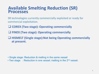 Available Smelting Reduction (SR)
Processes
SR technologies currently commercially exploited or ready for
commercial exploitation.

 COREX (Two stage): Operating commercially
 FINEX (Two stage): Operating commercially
 HISMELT (Single stage):Not being Operating commercially
at present.

• Single stage: Reduction & melting in the same vessel
• Two stage : Reduction in one vessel; melting in the 2nd vessel.

9

 