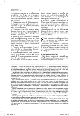 2 CORÍNTIOS 5, 6                                                10

      resposta para os que se orgulham das                                 liando consigo mesmo o mundo, não
      aparências e não do que está no coração.                             levando em conta as transgressões dos
      13 Pois, se enlouquecemos, é por amor a                              seres humanos, e nos encarregou da
      Deus; se conservamos o juízo, é porque                               mensagem da reconciliação.
      vos amamos.7                                                         20 Portanto, somos embaixadores de
      14 Porquanto o amor de Cristo nos cons-                              Cristo, como se Deus vos encorajasse por
      trange, porque estamos plenamente con-                               nosso intermédio. Assim, vos suplicamos
      vencidos de que Um morreu por todos;                                 em nome de Cristo que vos reconcilieis
      logo, todos morreram.                                                com Deus.
      15 E Ele morreu por todos para que aque-                             21 Deus fez daquele que não tinha pecado
      les que vivem já não vivam mais para si                              algum a oferta por todos os nossos peca-
      mesmos, mas para Aquele que por eles                                 dos, a ﬁm de que nele nos tornássemos
      morreu e ressuscitou.                                                justiça de Deus.9
      16 Assim, de agora em diante, a ninguém
      mais consideramos do ponto de vista
      meramente humano. Ainda que outrora
      tivéssemos considerado a Cristo assim,
                                                                           6  E nós, como cooperadores de Deus,
                                                                              vos exortamos a não acolher a graça
                                                                           de Deus de forma inútil.1
      agora, contudo, já não o conhecemos                                  2 Porquanto diz o Senhor: “Eu te ouvi
      mais desse modo.                                                     no tempo oportuno e te socorri no dia
      17 Portanto, se alguém está em Cristo, é                             da salvação” Com certeza vos aﬁrmo que
      nova criação; as coisas antigas já passa-                            esse é o momento propício, agora é o dia
      ram, eis que tudo se fez novo!8                                      da salvação!2
      18 Tudo isso provém de Deus, que nos
      reconciliou consigo mesmo por inter-                                 As marcas do ministério
      médio de Cristo e nos outorgou o minis-                              3 Não damos motivo de escândalo em
      tério da reconciliação.                                              atitude alguma, a ﬁm de que nosso mi-
      19 Pois Deus estava em Cristo reconci-                               nistério não seja achado em falta.


      todos lavados e apagados para sempre pelo poder do sangue de Cristo (1Jo 1.9). As Escrituras não oferecem base teológica
      sustentável para a doutrina de um purgatório, onde as almas dos cristãos passariam por um período de punições e purificação
      até poderem adentrar aos céus. Os pagãos e incrédulos passarão por um outro tipo de julgamento (Rm 2.5-16), a fim de serem
      condenados à separação eterna de Deus (morte). Aqui, no entanto, Paulo trata especificamente dos cristãos.
        7 Normalmente, os falsos líderes cristãos não se preocupam com o desenvolvimento de uma espiritualidade genuína, sadia e
      profundamente alicerçada em Cristo. Eles se concentram na popularidade e na própria riqueza. Por isso, os inimigos de Paulo,
      o acusavam de algum tipo de desequilíbrio mental ou emocional, pois sua história de conversão e a paixão sincera com que
      pregava e exercia o ministério missionário eram além do normal. Paulo, contudo, procurava manter a sensatez por amor aos
      coríntios (1Co 2.1-5).
        8 Deus toma a iniciativa de reconciliar a humanidade consigo mesmo. Ele é o reconciliador, que une o pecador rebelde ao
      seu Criador (reúne – religa – religião ou religare, em latim). Cristo, o Filho de Deus, é o agente vital dessa reconciliação (18,19).
      A redenção é o cumprimento dos propósitos de Deus na criação, e isso ocorre em Cristo, por quem tudo o que existe foi criado
      (Jo 1.3; Cl 1.16; Hb 1.12) e em quem todas as coisas são perfeitamente restauradas em nova criação (Rm 8.18-23; Ef 2.10). Nós,
      os reconciliados, somos os ministros (servos e embaixadores) e devemos proclamar a mensagem de reconciliação ao mundo
      (o Evangelho).
        9 Deus se fez humano em Cristo e se identificou com o pecado da raça humana, sem pecar, como única forma legal de cumprir
      toda a Lei e redimir todo aquele que crê nesse último, suficiente e eterno sacrifício vicário: Jesus na cruz do Calvário (Is 53.6; Jo
      20.21). Essa é a lógica do Evangelho: o único homem, completamente justo, tomou sobre si nosso pecado e suportou o castigo
      que merecíamos. Desta maneira nos outorgou sua justiça e, por intermédio dela, a plena reconciliação com Deus (1Co 1.30).
        Capítulo 6
        1 O cristão que anda egoisticamente e não busca viver o Evangelho de forma coerente à vontade do Espírito Santo e à Palavra
      de Deus, transforma a graça divina apenas numa religião vã e ritualística (5.15).
        2 O tempo “aceitável” ou “sobremodo oportuno” refere-se, em seu sentido geral, a todos os atos salvíficos de Deus ao longo
      da história da humanidade, contudo, seu cumprimento mais específico concretiza-se nessa época da graça, entre a primeira e a
      segunda vinda de Jesus Cristo. Os crentes em Deus do AT foram contemplados com a mesma graça salvadora do Senhor por
      meio das promessas que viram e acolheram à distância, pela fé, e que se cumpriram plenamente na pessoa e obra de Cristo (Jo
      8.56; Hb 11.13).




2CO_B.indd 10                                                                                                          8/8/2007, 15:27:27
 