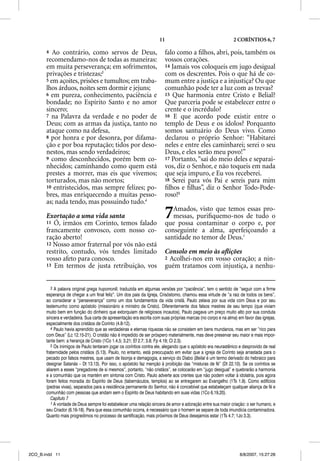 11                                       2 CORÍNTIOS 6, 7

       4  Ao contrário, como servos de Deus,                            falo como a ﬁlhos, abri, pois, também os
       recomendamo-nos de todas as maneiras:                            vossos corações.
       em muita perseverança; em sofrimentos,                           14 Jamais vos coloqueis em jugo desigual
       privações e tristezas;3                                          com os descrentes. Pois o que há de co-
       5 em açoites, prisões e tumultos; em traba-                      mum entre a justiça e a injustiça? Ou que
       lhos árduos, noites sem dormir e jejuns;                         comunhão pode ter a luz com as trevas?
       6 em pureza, conhecimento, paciência e                           15 Que harmonia entre Cristo e Belial?
       bondade; no Espírito Santo e no amor                             Que parceria pode se estabelecer entre o
       sincero;                                                         crente e o incrédulo?
       7 na Palavra da verdade e no poder de                            16 E que acordo pode existir entre o
       Deus; com as armas da justiça, tanto no                          templo de Deus e os ídolos? Porquanto
       ataque como na defesa,                                           somos santuário do Deus vivo. Como
       8 por honra e por desonra, por difama-                           declarou o próprio Senhor: “Habitarei
       ção e por boa reputação; tidos por deso-                         neles e entre eles caminharei; serei o seu
       nestos, mas sendo verdadeiros;                                   Deus, e eles serão meu povo!”
       9 como desconhecidos, porém bem co-                              17 Portanto, “saí do meio deles e separai-
       nhecidos; caminhando como quem está                              vos, diz o Senhor, e não toqueis em nada
       prestes a morrer, mas eis que vivemos;                           que seja impuro, e Eu vos receberei.
       torturados, mas não mortos;                                      18 Serei para vós Pai e sereis para mim
       10 entristecidos, mas sempre felizes; po-                        ﬁlhos e ﬁlhas”, diz o Senhor Todo-Pode-
       bres, mas enriquecendo a muitas pesso-                           roso!5
       as; nada tendo, mas possuindo tudo.4

       Exortação a uma vida santa
               ç
       11 Ó, irmãos em Corinto, temos falado
                                                                        7  Amados, visto que temos essas pro-
                                                                           messas, puriﬁquemo-nos de tudo o
                                                                        que possa contaminar o corpo e, por
       francamente convosco, com nosso co-                              conseguinte a alma, aperfeiçoando a
       ração aberto!                                                    santidade no temor de Deus.1
       12 Nosso amor fraternal por vós não está
       restrito, contudo, vós tendes limitado                           Consolo em meio às aﬂições
       vosso afeto para conosco.                                        2 Acolhei-nos em vosso coração; a nin-
       13 Em termos de justa retribuição, vos                           guém tratamos com injustiça, a nenhu-


          3 A palavra original grega hupomone, traduzida em algumas versões por “paciência”, tem o sentido de “seguir com a firme
       esperança de chegar a um final feliz”. Um dos pais da Igreja, Crisóstomo, chamou essa virtude de “a raiz de todos os bens”,
       ao considerar a “perseverança” como um dos fundamentos da vida cristã. Paulo zelava por sua vida com Deus e por seu
       testemunho como apóstolo (missionário e ministro de Cristo). Diferentemente dos falsos mestres de seu tempo (que viviam
       muito bem em função do dinheiro que extorquiam de religiosos incautos), Paulo pagava um preço muito alto por sua conduta
       sincera e verdadeira. Sua carta de apresentação era escrita com suas próprias marcas (no corpo e na alma) em favor das igrejas,
       especialmente dos cristãos de Corinto (4.8-12).
          4 Paulo havia aprendido que as verdadeiras e eternas riquezas não se consistem em bens mundanos, mas em ser “rico para
       com Deus” (Lc 12.15-21). O cristão não é impedido de ser próspero materialmente, mas deve preservar seu maior e mais impor-
       tante bem: a herança de Cristo (1Co 1.4,5; 3,21; Ef 2.7; 3.8; Fp 4.19; Cl 2.3).
          5 Os inimigos de Paulo tentaram jogar os coríntios contra ele, alegando que o apóstolo era neurastênico e desprovido de real
       fraternidade pelos cristãos (5.13). Paulo, no entanto, está preocupado em evitar que a igreja de Corinto seja arrastada para o
       pecado por falsos mestres, que usam de lisonja e demagogia, a serviço do Diabo (Beliall é um termo derivado do hebraico para
       designar Satanás – Dt 13.13). Por isso, o apóstolo faz menção à proibição das “misturas de fé” (Dt 22.10). Se os coríntios se
       aliarem a esses “pregadores de si mesmos”, portanto, “não cristãos”, se colocarão em “jugo desigual” e quebrarão a harmonia
       e a comunhão que os mantém em sintonia com Cristo. Paulo adverte aos crentes que não podem voltar à idolatria, pois agora
       foram feitos moradia do Espírito de Deus (tabernáculos, templos) ao se entregarem ao Evangelho (1Ts 1.9). Como edifícios
       (pedras vivas), separados para a residência permanente do Senhor, não é concebível que estabeleçam qualquer aliança de fé e
       comunhão com pessoas que andam sem o Espírito de Deus habitando em suas vidas (1Co 6.19,20).
          Capítulo 7
          1 A vontade de Deus sempre foi estabelecer uma relação sincera de amor e adoração entre sua maior criação: o ser humano, e
       seu Criador (6.16-18). Para que essa comunhão ocorra, é necessário que o homem se separe de toda imundícia contaminadora.
       Quanto mais progredimos no processo de santificação, mais próximos de Deus desejamos estar (1Ts 4.7; 1Jo 3.3).




2CO_B.indd 11                                                                                                     8/8/2007, 15:27:28
 