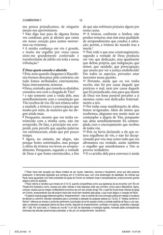 2 CORÍNTIOS 7                                                12

      ma pessoa prejudicamos, de ninguém                                de que não sofrêsseis prejuízo algum por
      jamais nos aproveitamos.                                          nossa causa.
      3 Não digo isso para de alguma forma                              10 A tristeza, conforme o Senhor, não
      vos condenar, pois já aﬁrmei que estais                           produz remorso, mas sim uma qualidade
      em nosso coração para juntos morrer-                              de arrependimento que conduz à salva-
      mos ou vivermos.                                                  ção; porém, a tristeza do mundo traz a
      4 A minha conﬁança em vós é grande,                               morte.4
      e muito me orgulho por vossa causa;                               11 Pois vede o que esse constrangimento,
      sinto-me grandemente confortado e                                 segundo a vontade de Deus produziu
      transbordante de júbilo em toda a nossa                           em vós: que dedicação, mas igualmente
      tribulação.2                                                      que defesa própria, que indignação, que
                                                                        temor, que saudade, que preocupação,
      É Deus quem consola o abatido                                     que anseio por ver a justiça estabelecida!
      5 Pois, nem quando chegamos à Macedô-                             Em todos os aspectos, provastes estar
      nia tivemos descanso; pelo contrário, em                          inocentes nessa questão.
      tudo fomos atribulados; externamente,                             12 Portanto, ainda que eu vos tenha
      lutas; internamente, temores.                                     escrito, não foi por causa daquele que
      6 Deus, contudo, que consola os abatidos;                         praticou o mal, nem por causa daquele
      consolou-nos com a chegada de Tito;3                              que foi prejudicado, mas para que diante
      7 e não somente com a vinda dele, mas                             de Deus vos fosse possível perceber a si
      semelhantemente com a consolação que                              mesmos como sois dedicados fraternal-
      Tito recebeu de vós. Ele nos relatou sobre                        mente a nós.
      a saudade, a tristeza e a preocupação que                         13 Por todas essas manifestações de afeto,
      tendes por mim, de maneira que me ale-                            fomos revigorados. Além do ânimo que
      grei ainda mais.                                                  recebemos, alegramo-nos muito mais ao
      8 Porquanto, mesmo que vos tenha en-                              contemplar a alegria de Tito, porquanto
      tristecido com a minha carta, não me                              sua alma semelhantemente foi contem-
      arrependo. De fato, a princípio me arre-                          plada com o encorajamento que recebeu
      pendi, pois percebi que aquelas palavras                          de todos vós.
      vos entristeceram, ainda que por pouco                            14 Pois eu havia declarado a ele que es-
      tempo.                                                            tava orgulhoso de vós, e não fui decep-
      9 Agora, no entanto, me alegro, não                               cionado por vós; mas como tudo que vos
      porque fostes contristados, mas porque                            aﬁrmamos era verdade, assim também
      o efeito da tristeza vos levou ao arrepen-                        o orgulho que manifestamos a Tito se
      dimento. Porquanto, segundo a vontade                             provou verdadeiro.
      de Deus é que fostes entristecidos, a ﬁm                          15 E o carinho dele para convosco é ainda




        2 Paulo havia sido acusado por falsos cristãos de ser injusto, destrutivo, ranzinza e fraudulento, erros que eles próprios
      praticavam. A demorada digressão que começou em 2.14 termina aqui, com uma exclamação de satisfação. As notícias que
      Paulo havia aguardado com tanta ansiedade da igreja de Corinto se revelaram boas e tranqüilizadoras, proporcionando grande
      alegria à alma do apóstolo.
        3 Paulo retoma a narrativa que iniciara em 2.12,13, quando compartilhava como sua esperança de se encontrar com Tito em
      Trôade fora frustrada e como, ansioso por obter notícias e mais depressa voltar aos coríntios, rumou para a Macedônia. Agora,
      contudo, explica que ao chegar na Macedônia encontrou-se com seu amado amigo Tito, o qual lhe trouxe boas notícias da igreja
      em Corinto, acrescentando que ele próprio havia sido muito bem recebido pela igreja, o que muito alegrou o coração de Paulo.
        4 A palavra original grega metanoia significa “arrependimento”, mas no sentido de uma convicção prática em relação a mudança
      de atitude ou caminho. Decisão necessária para a conversão e salvação de qualquer pessoa (Lc 13.3,5). A “tristeza conforme o
      Senhor” refere-se ao sincero e profundo sentimento (conclusão) de se ter pecado contra a vontade explícita de Deus e, por isso,
      estar condenado à separação eterna de Deus (morte). Seguida de arrependimento, confissão e mudança, possibilita a salvação
      (Mt 11.28). Por outro lado, a “tristeza do mundo” é um tipo de depressão e frustração egoísta, motivada pelas conseqüências
      dolorosas das atitudes pecaminosas praticadas, e não por um arrependimento teocêntrico.




2CO_B.indd 12                                                                                                     8/8/2007, 15:27:29
 