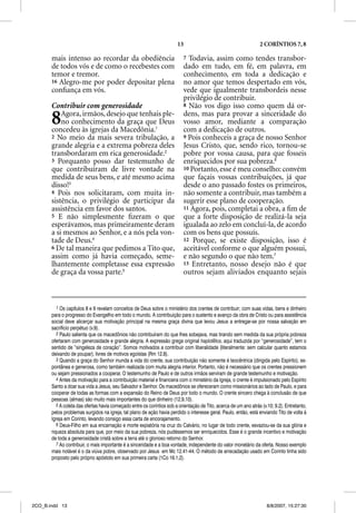 13                                         2 CORÍNTIOS 7, 8

       mais intenso ao recordar da obediência                              7 Todavia, assim como tendes transbor-
       de todos vós e de como o recebestes com                             dado em tudo, em fé, em palavra, em
       temor e tremor.                                                     conhecimento, em toda a dedicação e
       16 Alegro-me por poder depositar plena                              no amor que temos despertado em vós,
       conﬁança em vós.                                                    vede que igualmente transbordeis nesse
                                                                           privilégio de contribuir.
       Contribuir com generosidade                                         8 Não vos digo isso como quem dá or-


       8   Agora, irmãos, desejo que tenhais ple-
           no conhecimento da graça que Deus
       concedeu às igrejas da Macedônia.1
                                                                           dens, mas para provar a sinceridade do
                                                                           vosso amor, mediante a comparação
                                                                           com a dedicação de outros.
       2 No meio da mais severa tribulação, a                              9 Pois conheceis a graça de nosso Senhor
       grande alegria e a extrema pobreza deles                            Jesus Cristo, que, sendo rico, tornou-se
       transbordaram em rica generosidade.2                                pobre por vossa causa, para que fosseis
       3 Porquanto posso dar testemunho de                                 enriquecidos por sua pobreza.6
       que contribuíram de livre vontade na                                10 Portanto, esse é meu conselho: convém
       medida de seus bens, e até mesmo acima                              que façais vossas contribuições, já que
       disso!3                                                             desde o ano passado fostes os primeiros,
       4 Pois nos solicitaram, com muita in-                               não somente a contribuir, mas também a
       sistência, o privilégio de participar da                            sugerir esse plano de cooperação.
       assistência em favor dos santos.                                    11 Agora, pois, completai a obra, a ﬁm de
       5 E não simplesmente ﬁzeram o que                                   que a forte disposição de realizá-la seja
       esperávamos, mas primeiramente deram                                igualada ao zelo em concluí-la, de acordo
       a si mesmos ao Senhor, e a nós pela von-                            com os bens que possuís.
       tade de Deus.4                                                      12 Porque, se existe disposição, isso é
       6 De tal maneira que pedimos a Tito que,                            aceitável conforme o que alguém possui,
       assim como já havia começado, seme-                                 e não segundo o que não tem.7
       lhantemente completasse essa expressão                              13 Entretanto, nosso desejo não é que
       de graça da vossa parte.5                                           outros sejam aliviados enquanto sejais



          1 Os capítulos 8 e 9 revelam conceitos de Deus sobre o ministério dos crentes de contribuir; com suas vidas, bens e dinheiro
       para o progresso do Evangelho em todo o mundo. A contribuição para o sustento e avanço da obra de Cristo ou para assistência
       social deve alicerçar sua motivação principal na mesma graça divina que levou Jesus a entregar-se por nossa salvação em
       sacrifício perpétuo (v.9).
          2 Paulo salienta que os macedônios não contribuíram do que lhes sobejava, mas tirando sem medida da sua própria pobreza
       ofertaram com generosidade e grande alegria. A expressão grega original haplotetos, aqui traduzida por “generosidade”, tem o
       sentido de “singeleza de coração”. Somos motivados a contribuir com liberalidade (literalmente: sem calcular quanto estamos
       deixando de poupar), livres de motivos egoístas (Rm 12.8).
          3 Quando a graça do Senhor inunda a vida do crente, sua contribuição não somente é teocêntrica (dirigida pelo Espírito), es-
       pontânea e generosa, como também realizada com muita alegria interior. Portanto, não é necessário que os crentes pressionem
       ou sejam pressionados a cooperar. O testemunho de Paulo e de outros irmãos serviram de grande testemunho e motivação.
          4 Antes da motivação para a contribuição material e financeira com o ministério da Igreja, o crente é impulsionado pelo Espírito
       Santo a doar sua vida a Jesus, seu Salvador e Senhor. Os macedônios se ofereceram como missionários ao lado de Paulo, e para
       cooperar de todas as formas com a expansão do Reino de Deus por todo o mundo. O crente sincero chega à conclusão de que
       pessoas (almas) são muito mais importantes do que dinheiro (12.9,10).
          5 A coleta das ofertas havia começado entre os coríntios sob a orientação de Tito, acerca de um ano atrás (v.10; 9.2). Entretanto,
       pelos problemas surgidos na igreja, tal plano de ação havia perdido o interesse geral. Paulo, então, está enviando Tito de volta à
       Igreja em Corinto, levando consigo essa carta de encorajamento.
          6 Deus-Filho em sua encarnação e morte expiatória na cruz do Calvário, no lugar de todo crente, esvaziou-se da sua glória e
       riqueza absoluta para que, por meio da sua pobreza, nós pudéssemos ser enriquecidos. Esse é o grande incentivo e motivação
       de toda a generosidade cristã sobre a terra até o glorioso retorno do Senhor.
          7 Ao contribuir, o mais importante é a sinceridade e a boa vontade, independente do valor monetário da oferta. Nosso exemplo
       mais notável é o da viúva pobre, observado por Jesus em Mc 12.41-44. O método de arrecadação usado em Corinto tinha sido
       proposto pelo próprio apóstolo em sua primeira carta (1Co 16.1,2).




2CO_B.indd 13                                                                                                          8/8/2007, 15:27:30
 