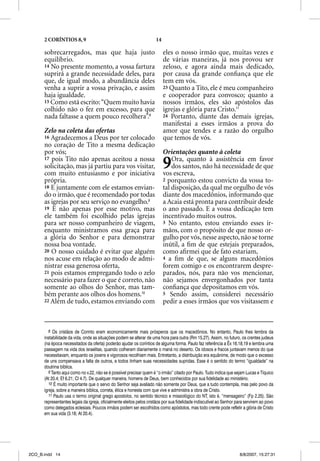 2 CORÍNTIOS 8, 9                                                14

      sobrecarregados, mas que haja justo                                  eles o nosso irmão que, muitas vezes e
      equilíbrio.                                                          de várias maneiras, já nos provou ser
      14 No presente momento, a vossa fartura                              zeloso, e agora ainda mais dedicado,
      suprirá a grande necessidade deles, para                             por causa da grande conﬁança que ele
      que, de igual modo, a abundância deles                               tem em vós.
      venha a suprir a vossa privação, e assim                             23 Quanto a Tito, ele é meu companheiro
      haja igualdade.                                                      e cooperador para convosco; quanto a
      15 Como está escrito: “Quem muito havia                              nossos irmãos, eles são apóstolos das
      colhido não o fez em excesso, para que                               igrejas e glória para Cristo.11
      nada faltasse a quem pouco recolhera”.8                              24 Portanto, diante das demais igrejas,
                                                                           manifestai a esses irmãos a prova do
      Zelo na coleta das ofertas                                           amor que tendes e a razão do orgulho
      16 Agradecemos a Deus por ter colocado                               que temos de vós.
      no coração de Tito a mesma dedicação
      por vós;                                                             Orientações quanto à coleta
      17 pois Tito não apenas aceitou a nossa
      solicitação, mas já partiu para vos visitar,
      com muito entusiasmo e por iniciativa
                                                                           9   Ora, quanto à assistência em favor
                                                                               dos santos, não há necessidade de que
                                                                           vos escreva,
      própria.                                                             2 porquanto estou convicto da vossa to-
      18 E juntamente com ele estamos envian-                              tal disposição, da qual me orgulho de vós
      do o irmão, que é recomendado por todas                              diante dos macedônios, informando que
      as igrejas por seu serviço no evangelho.9                            a Acaia está pronta para contribuir desde
      19 E não apenas por esse motivo, mas                                 o ano passado. E a vossa dedicação tem
      ele também foi escolhido pelas igrejas                               incentivado muitos outros.
      para ser nosso companheiro de viagem,                                3 No entanto, estou enviando esses ir-
      enquanto ministramos essa graça para                                 mãos, com o propósito de que nosso or-
      a glória do Senhor e para demonstrar                                 gulho por vós, nesse aspecto, não se torne
      nossa boa vontade.                                                   inútil, a ﬁm de que estejais preparados,
      20 O nosso cuidado é evitar que alguém                               como aﬁrmei que de fato estariam,
      nos acuse em relação ao modo de admi-                                4 a ﬁm de que, se alguns macedônios
      nistrar essa generosa oferta,                                        forem comigo e os encontrarem despre-
      21 pois estamos empregando todo o zelo                               parados, nós, para não vos mencionar,
      necessário para fazer o que é correto, não                           não sejamos envergonhados por tanta
      somente ao olhos do Senhor, mas tam-                                 conﬁança que depositamos em vós.
      bém perante aos olhos dos homens.10                                  5 Sendo assim, considerei necessário
      22 Além de tudo, estamos enviando com                                pedir a esses irmãos que vos visitassem e



         8 Os cristãos de Corinto eram economicamente mais prósperos que os macedônios. No entanto, Paulo lhes lembra da
      instabilidade da vida, onde as situações podem se alterar de uma hora para outra (Rm 15.27). Assim, no futuro, os crentes judeus
      (na época necessitados da oferta) poderão ajudar os coríntios de alguma forma. Paulo faz referência a Êx 16.18,19 e lembra uma
      passagem na vida dos israelitas, quando colheram diariamente o maná no deserto. Os idosos e fracos juntavam menos do que
      necessitavam, enquanto os jovens e vigorosos recolhiam mais. Entretanto, a distribuição era equânime, de modo que o excesso
      de uns compensava a falta de outros, e todos tinham suas necessidades supridas. Esse é o sentido do termo “igualdade” na
      doutrina bíblica.
         9 Tanto aqui como no v.22, não se é possível precisar quem é “o irmão” citado por Paulo. Tudo indica que sejam Lucas e Tíquico
      (At 20.4; Ef 6.21; Cl 4.7). De qualquer maneira, homens de Deus, bem conhecidos por sua fidelidade ao ministério.
         10 É muito importante que o servo do Senhor seja avaliado não somente por Deus, que a tudo contempla, mas pelo povo da
      igreja, sobre a maneira bíblica, correta, ética e honesta com que vive e administra a obra de Cristo.
         11 Paulo usa o termo original grego apostolos, no sentido técnico e missiológico do NT, isto é, “mensageiro” (Fp 2.25). São
      representantes legais da igreja, oficialmente eleitos pelos cristãos por sua fidelidade indiscutível ao Senhor para servirem ao povo
      como delegados eclesiais. Poucos irmãos podem ser escolhidos como apóstolos, mas todo crente pode refletir a glória de Cristo
      em sua vida (3.18; At 20.4).




2CO_B.indd 14                                                                                                         8/8/2007, 15:27:31
 