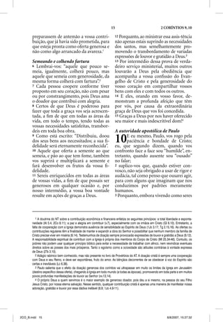 15                                      2 CORÍNTIOS 9, 10

       preparassem de antemão a vossa contri-                            12 Porquanto, ao ministrar essa assis-tência
       buição, que já havia sido prometida, para                         não apenas estais suprindo as necessidades
       que esteja pronta como oferta generosa e                          dos santos, mas semelhantemente pro-
       não como algo arrancado da avareza.1                              movendo o transbordamento de variadas
                                                                         expressões de louvor e gratidão a Deus.3
       Semeando e colhendo fartura                                       13 Por intermédio dessa prova de verda-
       6 Lembrai-vos: “aquele que pouco se-                              deiro serviço ministerial, muitos outros
       meia, igualmente, colherá pouco, mas                              louvarão a Deus pela obediência que
       aquele que semeia com generosidade, da                            acompanha a vossa conﬁssão do Evan-
       mesma forma colherá com fartura”.2                                gelho de Cristo e pela generosidade do
       7 Cada pessoa coopere conforme tiver                              vosso coração em compartilhar vossos
       proposto em seu coração, não com pesar                            bens com eles e com todos os outros.
       ou por constrangimento, pois Deus ama                             14 E eles, orando em vosso favor, de-
       o doador que contribui com alegria.                               monstram a profunda afeição que têm
       8 Certos de que Deus é poderoso para                              por vós, por causa da extraordinária
       fazer que toda a graça vos seja acrescen-                         graça de Deus que vos foi concedida.
       tada, a ﬁm de que em todas as áreas da                            15 Graças a Deus por nos haver oferecido
       vida, em todo o tempo, tendo todas as                             seu maior e mais indescritível dom!4
       vossas necessidades satisfeitas, transbor-
       deis em toda boa obra.                                            A autoridade apostólica de Paulo
       9 Como está escrito: “Distribuiu, doou
       dos seus bens aos necessitados; a sua ﬁ-
       delidade será eternamente reconhecida”.
                                                                         10    E eu mesmo, Paulo, vos rogo pela
                                                                               paciência e bondade de Cristo;
                                                                         eu, que segundo dizem, quando vos
       10 Aquele que oferta a semente ao que                             confronto face a face sou “humilde”, en-
       semeia, e pão ao que tem fome, também                             tretanto, quando ausente sou “ousado”
       vos suprirá e multiplicará a semente e                            no falar;
       fará desenvolver os frutos da vossa ﬁ-                            2 suplico-vos que, quando estiver con-
       delidade.                                                         vosco, não seja obrigado a usar de rigor e
       11 Sereis enriquecidos em todas as áreas                          audácia, tal como penso que ousarei agir,
       de vossas vidas, a ﬁm de que possais ser                          para com alguns que imaginam que nos
       generosos em qualquer ocasião e, por                              conduzimos por padrões meramente
       nosso intermédio, a vossa boa vontade                             humanos.
       resulte em ações de graças a Deus.                                3 Porquanto, embora vivendo como seres




          1 A doutrina do NT sobre a contribuição econômica e financeira enfatiza os seguintes princípios: a total liberdade e esponta-
       neidade (At 5.4; 2Co 8.11); a paz e alegria em contribuir (v.7), especialmente com os irmãos em Cristo (Gl 6.10). Entretanto, a
       falta de cooperação com a Igreja demonstra ausência de sensibilidade ao Espírito de Deus (1Jo 3.17; Tg 2.15,16). As ofertas ou
       contribuições regulares têm a finalidade de manter e expandir a obra do Senhor e possibilitar que nenhum membro da família de
       Cristo precise viver em miséria (8.14). Testemunhos de doação sempre provocarão expressões de louvor e gratidão a Deus (9.12).
       A responsabilidade espiritual de contribuir com a Igreja é própria dos membros do Corpo de Cristo (Mt 25.34-46). Contudo, os
       pobres não podem usar qualquer princípio bíblico para evitar a necessidade de trabalhar com afinco, nem reivindicar eventuais
       direitos sobre as posses dos mais prósperos. Tanto o egoísmo como a ociosidade são atitudes contrárias à vontade expressa
       de Deus (2Ts 3.10).
          2 Adágio rabínico bem conhecido, mas não presente no livro de Provérbios do AT. A doação cristã é sempre uma cooperação
       com Deus e seu Reino, e deve ser espontânea, fruto do amor. As bênçãos decorrentes de se obedecer à voz do Espírito são
       certas e inevitáveis (Lc 6.38).
          3 Paulo salienta que o efeito da doação generosa dos coríntios vai ultrapassar em muito os limites da Igreja em Jerusalém
       (destino específico dessa oferta), chegando à Igreja em todo mundo (e todas as épocas), promovendo em toda parte e em muitos
       povos profundas manifestações de louvor ao Senhor (vv.13,14).
          4 O próprio Deus a quem servimos é o maior exemplo de generoso doador, pois deu a si mesmo, na pessoa do seu Filho
       Jesus Cristo, por nossa eterna salvação. Nesse sentido, qualquer contribuição cristã é apenas uma maneira de manifestar nossa
       adoração, gratidão e louvor por essa dádiva inefável (8.9; 1Jo 4.9-11).




2CO_B.indd 15                                                                                                      8/8/2007, 15:27:32
 