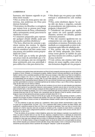 2 CORÍNTIOS 10                                                16

      humanos, não lutamos segundo os pa-                                9 Não desejo que vos pareça que minha
      drões deste mundo.1                                                intenção é amedrontá-los com minhas
      4 Pois as armas da nossa guerra não são                            cartas.
      terrenas, mas poderosas em Deus para                               10 Pois, como alardeiam alguns: “as car-
      destruir fortalezas!                                               tas dele são duras e exigentes, contudo
      5 Destruímos vãs ﬁlosoﬁas e a arrogância                           ele pessoalmente não impressiona, e sua
      que tentam levar as pessoas para longe                             pregação é desprezível”.5
      do conhecimento de Deus, e dominamos                               11 Considerem tais pessoas que aquilo
      todo o pensamento carnal, para torná-lo                            que somos em carta quando estamos
      obediente a Cristo.2                                               distantes, seremos em atitudes, quando
      6 E estaremos preparados para repreen-                             estivermos presentes.
      der qualquer atitude rebelde, assim que                            12 Pois não ousamos igualarmo-nos ou
      alcançardes a perfeita obediência.3                                compararmo-nos com alguns que se re-
      7 Por hora, observais tão somente a apa-                           comendam a si mesmos. Entretanto, estes,
      rência externa dos eventos. Se alguém                              medindo-se e comparando-se entre si, de-
      está convicto de que pertence a Cristo,                            monstram quão faltos de sabedoria são.
      deveria considerar este fato: assim como                           13 Nós, porém, não nos orgulharemos
      essa pessoa, nós também somos proprie-                             além do limite adequado, mas limita-
      dades de Cristo.4                                                  remos nosso gloriar ao âmbito da ação
      8 Pois ainda que eu tenha me gloriado                              que Deus mesmo nos conﬁou, o qual vos
      um pouco mais da autoridade que o Se-                              alcança inclusive!
      nhor nos outorgou, não me envergonho                               14 Com certeza, não estamos indo longe
      desse sentimento, pois essa autoridade é                           demais em nosso orgulho, como seria se
      para ediﬁcá-los e não para destruí-los.                            não tivéssemos chegado até vós, porquan-


         1 Os primeiros nove capítulos dessa carta demonstram que Paulo já havia conseguido solucionar alguns dos muitos problemas
      da Igreja em Corinto. Entretanto, um remanescente arrogante, rebelde e faccioso continuava perturbando a paz da igreja com
      ilações e calúnias contra a autoridade apostólica de Paulo. Esse grupo propagou a falsa idéia de que Paulo era neurastênico,
      inconstante e inseguro (1Co 1.20; 4.10; 14.3). Eles alegavam que, em suas cartas, o apóstolo se beneficiava da distância e
      da impessoalidade para ser enérgico e corajoso. Mas, em suas visitas pessoais, era dócil e fraco. Paulo apela à mansidão e
      benignidade de Cristo, características típicas do Messias (Zc 9.9), para confrontar firmemente seus opositores, antecipando-lhes
      que terão oportunidade de comprovar a autoridade espiritual que ele recebeu de Deus; e que no Reino de Deus, segurança e
      poder não têm nada a ver com retórica e violência.
         2 Paulo está preparado para a guerra, suas armas não são mundanas e de uso comum por parte daqueles que pretensiosa-
      mente confiam apenas em sua capacidade intelectual e carisma pessoal. O apóstolo zela por estar em comunhão com Deus e
      pleno do Espírito Santo, e não teme rechaçar os ataques dos falsos pregadores que procuram desviar o povo do caminho santo
      do Senhor para as fronteiras da perdição (1Co 2.13,14). Armas contaminadas pelo mal são incapazes de combater o pecado e
      conquistar almas para Cristo (Zc 4.6). Portanto, todo o pensamento deve ser oferecido a Cristo em sacrifício, somente assim o
      âmago do nosso ser ficará plenamente submisso ao governo do Espírito Santo (Rm 12.1,2).
         3 Paulo procura não visitar os irmãos em Corinto até que a igreja, de forma geral, esteja submissa ao Espírito e, portanto,
      obediente aos princípios da Palavra ministrados pelo apóstolo. Pois quem não é dirigido pelo Espírito Santo não tem qualquer
      respeito ou temor à Palavra. Contudo, em breve, os “desobedientes e rebeldes” sentirão o poder e o rigor da disciplina apostólica
      (Mt 16.19).
         4 Um dos problemas na igreja dos coríntios era o partidarismo. Vários grupos dividiam doutrinariamente a igreja. Havia
      um grupo que se autodenominava “de Cristo” (1Co 1.12) e, justamente esses crentes se aliaram aos falsos mestres, para
      questionarem a experiência pessoal de Paulo com Cristo e seu chamado ao apostolado. Paulo, que tivera um encontro real e
      marcante com o Senhor ressurreto, tendo sido convocado ao ministério por Ele, e recebido do próprio Senhor o conteúdo do
      Evangelho que ensinava, afirma categoricamente pertencer a Cristo tanto quanto qualquer crente convicto (At 9.3-9; 22.6-11;
      26.12-18; Gl 1.12; 2Co 12.2-7).
         5 Paulo não abdicou de sua erudição e notável inteligência, apenas deu maior destaque e expressão à sua experiência com
      Cristo e ao poder do Espírito Santo em sua vida. Por isso, desprezou a eloqüência formal e a ostentação de conhecimento
      acadêmico, em prol de maior transparência e autenticidade na pregação da Mensagem (Cristo, o Messias, Filho do Deus vivo,
      crucificado em nosso lugar, para a salvação eterna do crente) e no discipulado dos cristãos, especialmente, na Igreja em Corinto
      (11.6; 1Co 2.1-5). Os falsos mestres e inimigos do Evangelho faziam uso da arte da retórica com o principal objetivo de extorquir
      bens e dinheiro daqueles que se deixavam envolver pela lábia, lisonja e falsa simpatia. O amor e a franqueza de Paulo eram tão
      verossímeis que seus próprios críticos e opositores não conseguiam “desprezar” o poder de suas palavras.




2CO_B.indd 16                                                                                                       8/8/2007, 15:27:33
 