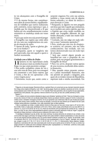 17                                     2 CORÍNTIOS 10, 11

       to vos alcançamos com o Evangelho de                                serpente enganou Eva com sua astúcia,
       Cristo.                                                             também a vossa mente seja de alguma
       15 E da mesma forma, não caminhare-                                 forma seduzida e se afaste da sincera e
       mos além de nossos limites, orgulhando-                             pura devoção a Cristo.
       nos de trabalhos que outros realizaram;                             4 Porquanto, se alguém vos tem pregado
       pelo contrário, nossa esperança é que, à                            um Jesus que não é aquele que ensinamos,
       medida que for desenvolvendo a fé que                               ou se recebeis um outro espírito, que não
       habita em vós, semelhantemente o nosso                              o Espírito que creio, terdes recebido, ou
       ministério se estabeleça ainda em vosso                             ainda um evangelho diferente do que
       meio,                                                               tendes abraçado, a tudo isso muito facil-
       16 para que assim nos seja possível pregar                          mente, tolerais.
       o Evangelho nas regiões que estão além                              5 Contudo, não me julgo em nada infe-
       de vós, sem nos vangloriarmos em cam-                               rior a esses “eminentes apóstolos”.3
       po de atuação de outro.                                             6 Pois, ainda que não use de eloqüen-
       17 Apesar de tudo, “quem se gloriar, glo-                           te oratória, no entanto, não me falta
       rie-se no Senhor”,6                                                 conhecimento. Em verdade, nós vos
       18 porquanto, quem se vangloria não                                 temos demonstrado isso em todo tipo
       será aprovado, mas sim aquele a quem o                              de situação.
       Senhor recomenda.                                                   7 Será que cometi algum pecado ao
                                                                           humilhar-me com o propósito de vos
       Cuidado com a lábia do Diabo                                        exaltar, pois vos preguei gratuitamente o

       11     Quisera eu me suportásseis ainda
              um pouco mais na minha loucura!
       Rogo-vos que sejais pacientes comigo.1
                                                                           Evangelho de Deus?
                                                                           8 Para vos servir, despojei outras igrejas
                                                                           de seus recursos, recebendo delas susten-
       2 Pois tenho verdadeiro ciúme de vós e                              to ﬁnanceiro.
       esse zelo vem de Deus, pois vos consagrei                           9 Mas, quando estava presente convos-
       em casamento a um único esposo, que                                 co, e passei necessidade ﬁnanceira, não
       é Cristo, a ﬁm de vos apresentar a Ele                              me permiti ser pesado a ninguém, pois
       como virgem pura.2                                                  quan-do os irmãos vieram da Macedônia,
       3 Entretanto, receio que, assim como a                              supriram toda a minha necessidade. Em


          6 Segundo um dos pais da Igreja, Clemente de Roma, o apóstolo Paulo, em cumprimento ao seu chamado missionário (apostó-
       lico) chegou até as regiões da Espanha, muito “além” das terras gregas. Quanto aos rebeldes e opositores de Corinto, nem seus
       nomes passaram para a história (At 19.21; Rm 1.11-15; 15.23-28). Paulo havia aprendido a não se orgulhar de suas capacidades,
       experiências e dons pessoais, mas a glorificar o Nome do Senhor em sua vida, por isso cita o profeta Jeremias (Jr 9.24).
          Capítulo 11
          1 Com o objetivo de tornar evidente a falsidade de alguns auto-intitulados “apóstolos de Cristo”, Paulo se vê obrigado a compa-
       rar sua vida e obras em Cristo com as atitudes desses falsos mestres que estavam dividindo a Igreja em Corinto e colocando os
       cristãos contra o verdadeiro mensageiro do Senhor. Ao ter que apresentar suas credenciais e falar de suas virtudes para aqueles
       a quem tanto amava e tanto conhecia, Paulo ironiza sua situação e comunica aos seus leitores que só estando fora de si para
       verbalizar tantas jactâncias e obviedades; como, aliás, apreciavam fazer os falsos apóstolos.
          2 Zelo é a expressão que retrata o cuidado extremo (ciúme) de Deus para com seu povo (noiva) Israel no AT (Is 54.5; 62.5;
       Os 2.19-20). Cristo é, muitas vezes, identificado no NT como o Noivo, sendo a Igreja, personificada como sua noiva (Mt 9.15; Jo
       3.29; Rm 7.4; 1Co 6.15; Ef 5.23-32; Ap 19.7-9; 21.2). Paulo era reconhecido como pai espiritual dos coríntios (6.13), e “amigo do
       Noivo” (Jo 3.29). Por isso, tinha a responsabilidade de garantir a saúde e a educação (espiritual e moral) da “virgem” (a Igreja não
       maculada por falsas doutrinas) e conduzí-la pura ao casamento fiel e eterno com o Noivo.
          3 A estratégia da falsidade é que ela, de fato, não é toda mentirosa, há sempre elementos de verdade em seu contexto, e isso
       a torna ainda mais sagaz e perniciosa. Os inimigos de Paulo eram judeus também e estavam apresentando um Jesus de acordo
       com as suas próprias doutrinas judaicas (v.22). Os coríntios estavam aceitando conceitos de um “espírito” de escravidão, medo
       e mundanismo (Rm 8.15; 1Co 2.12; Gl 2.4; Cl 2.20-23) em vez de apresentarem o fruto do “Espírito”: liberdade, amor, alegria,
       paz, coragem e poder (3.17; Rm 14.17; Gl 2.4; 5.1-22; Ef 3.20; Cl 1.11; 2Tm 1.7). Historicamente, líderes religiosos, hereges,
       despóticos e carismáticos têm sido mais ovacionados pelo mundo do que os santos servos do Senhor. Por isso, os crentes e as
       igrejas precisam ter cuidado para não se deixarem influenciar pelos “superapóstolos” ou “eminências”, conforme a ironia usada
       por Paulo, e, assim, em se afastar da verdade (Gl 1.6-9).




2CO_B.indd 17                                                                                                         8/8/2007, 15:27:33
 