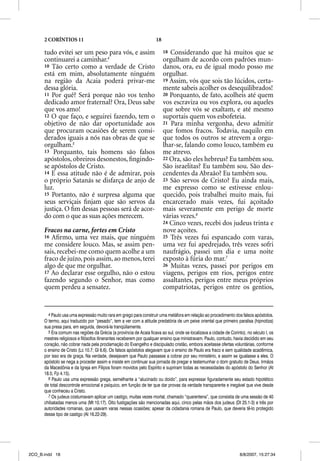 2 CORÍNTIOS 11                                                18

      tudo evitei ser um peso para vós, e assim                          18 Considerando que há muitos que se
      continuarei a caminhar.4                                           orgulham de acordo com padrões mun-
      10 Tão certo como a verdade de Cristo                              danos, ora, eu de igual modo posso me
      está em mim, absolutamente ninguém                                 orgulhar.
      na região da Acaia poderá privar-me                                19 Assim, vós que sois tão lúcidos, certa-
      dessa glória.                                                      mente sabeis acolher os desequilibrados!
      11 Por quê? Será porque não vos tenho                              20 Porquanto, de fato, acolheis até quem
      dedicado amor fraternal? Ora, Deus sabe                            vos escraviza ou vos explora, ou aqueles
      que vos amo!                                                       que sobre vós se exaltam, e até mesmo
      12 O que faço, e seguirei fazendo, tem o                           suportais quem vos esbofeteia.
      objetivo de não dar oportunidade aos                               21 Para minha vergonha, devo admitir
      que procuram ocasiões de serem consi-                              que fomos fracos. Todavia, naquilo em
      derados iguais a nós nas obras de que se                           que todos os outros se atrevem a orgu-
      orgulham.5                                                         lhar-se, falando como louco, também eu
      13 Porquanto, tais homens são falsos                               me atrevo.
      apóstolos, obreiros desonestos, ﬁngindo-                           22 Ora, são eles hebreus? Eu também sou.
      se apóstolos de Cristo.                                            São israelitas? Eu também sou. São des-
      14 E essa atitude não é de admirar, pois                           cendentes da Abraão? Eu também sou.
      o próprio Satanás se disfarça de anjo de                           23 São servos de Cristo? Eu ainda mais,
      luz.                                                               me expresso como se estivesse enlou-
      15 Portanto, não é surpresa alguma que                             quecido, pois trabalhei muito mais, fui
      seus serviçais ﬁnjam que são servos da                             encarcerado mais vezes, fui açoitado
      justiça. O ﬁm dessas pessoas será de acor-                         mais severamente em perigo de morte
      do com o que as suas ações merecem.                                várias vezes.6
                                                                         24 Cinco vezes, recebi dos judeus trinta e
      Fracos na carne, fortes em Cristo                                  nove açoites.
      16 Aﬁrmo, uma vez mais, que ninguém                                25 Três vezes fui espancado com varas,
      me considere louco. Mas, se assim pen-                             uma vez fui apedrejado, três vezes sofri
      sais, recebei-me como quem acolhe a um                             naufrágio, passei um dia e uma noite
      fraco de juízo, pois assim, ao menos, terei                        exposto à fúria do mar.7
      algo de que me orgulhar.                                           26 Muitas vezes, passei por perigos em
      17 Ao declarar esse orgulho, não o estou                           viagens, perigos em rios, perigos entre
      fazendo segundo o Senhor, mas como                                 assaltantes, perigos entre meus próprios
      quem perdeu a sensatez.                                            compatriotas, perigos entre os gentios,


        4 Paulo usa uma expressão muito rara em grego para construir uma metáfora em relação ao procedimento dos falsos apóstolos.
      O termo, aqui traduzido por “pesado”, tem a ver com a atitude predatória de um peixe oriental que primeiro paralisa (hipnotiza)
      sua presa para, em seguida, devorá-la tranqüilamente.
        5 Era comum nas regiões da Grécia (a província de Acaia ficava ao sul, onde se localizava a cidade de Corinto), no século I, os
      mestres religiosos e filósofos itinerantes receberem por qualquer ensino que ministravam. Paulo, contudo, havia decidido em seu
      coração, não cobrar nada pela proclamação do Evangelho e discipulado cristão, embora aceitasse ofertas voluntárias, conforme
      o ensino de Cristo (Lc 10.7; Gl 6.6). Os falsos apóstolos alegavam que o ensino de Paulo era fraco e sem qualidade acadêmica,
      por isso era de graça. Na verdade, desejavam que Paulo passasse a cobrar por seu ministério, e assim se igualasse a eles. O
      apóstolo se nega a proceder assim e insiste em continuar sua jornada de pregar e testemunhar o dom gratuito de Deus. Irmãos
      da Macedônia e da Igreja em Filipos foram movidos pelo Espírito e supriram todas as necessidades do apóstolo do Senhor (At
      18.5; Fp 4.15).
        6 Paulo usa uma expressão grega, semelhante a “alucinado ou doido”, para expressar figuradamente seu estado hipotético
      de total descontrole emocional e psíquico, em função de ter que dar provas da verdade transparente e inegável que vive desde
      que conheceu a Cristo.
        7 Os judeus costumavam aplicar um castigo, muitas vezes mortal, chamado “quarentena”, que consistia de uma sessão de 40
      chibatadas menos uma (Mt 10.17). Oito fustigações são mencionadas aqui, cinco pelas mãos dos judeus (Dt 25.1-3) e três por
      autoridades romanas, que usavam varas nessas ocasiões; apesar da cidadania romana de Paulo, que deveria tê-lo protegido
      desse tipo de castigo (At 16.22-29).




2CO_B.indd 18                                                                                                       8/8/2007, 15:27:34
 