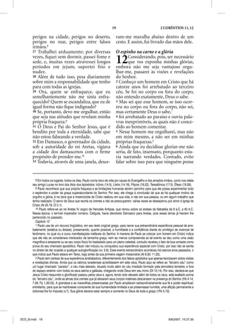 19                                     2 CORÍNTIOS 11, 12

       perigos na cidade, perigos no deserto,                             ram-me muralha abaixo dentro de um
       perigos no mar, perigos entre falsos                               cesto. E assim, fui livrado das mãos dele.
       irmãos.8
       27 Trabalhei arduamente; por diversas                              O espinho na carne e a glória
       vezes, ﬁquei sem dormir, passei fome e
       sede, e, muitas vezes atravessei longos
       períodos em jejum; suportei frio e
                                                                          12     Considerando, pois, ser necessário
                                                                                 que vos exponha minhas glórias,
                                                                          embora não me seja vantajoso orgu-
       nudez.                                                             lhar-me, passarei às visões e revelações
       28 Além de tudo isso, pesa diariamente                             do Senhor.
       sobre mim a responsabilidade que tenho                             2 Conheço um homem em Cristo que há
       para com todas as igrejas.                                         catorze anos foi arrebatado ao terceiro
       29 Ora, quem se enfraquece, que eu                                 céu. Se foi no corpo ou fora do corpo,
       semelhantemente não me sinta enfra-                                não entendo exatamente, Deus o sabe.
       quecido? Quem se escandaliza, que eu de                            3 Mas sei que esse homem, se isso ocor-
       igual forma não ﬁque indignado?                                    reu no corpo ou fora do corpo, não sei,
       30 Se, portanto, devo me orgulhar, então                           mas certamente Deus o sabe,1
       que seja nas atitudes que revelam minha                            4 foi arrebatado ao paraíso e ouviu pala-
       própria fraqueza.9                                                 vras inexprimíveis, as quais não é conce-
       31 O Deus e Pai do Senhor Jesus, que é                             dido ao homem comentar.
       bendito por toda a eternidade, sabe que                            5 Nesse homem me orgulharei, mas não
       não estou falseando a verdade.                                     em mim mesmo, a não ser em minhas
       32 Em Damasco, o governador da cidade,                             próprias fraquezas.2
       sob a autoridade do rei Aretas, vigiava                            6 Ainda que eu decidisse gloriar-me não
       a cidade dos damascenos com o ﬁrme                                 seria, de fato, insensato, porquanto esta-
       propósito de prender-me.10                                         ria narrando verdades. Contudo, evito
       33 Todavia, através de uma janela, desce-                          falar sobre isso para que ninguém pense


         8 Em todos os lugares, todos os dias, Paulo corria risco de vida por causa do Evangelho e dos amados irmãos, como nos relata
       seu amigo Lucas no livro dos Atos dos Apóstolos: Icônio (14.5), Listra (14.19), Filipos (16.22), Tessalônica (17.5), Éfeso (19.26).
         9 Paulo reconhece que sua própria fraqueza e as limitações humanas abrem caminho para que ele possa experimentar todo
       o esplendor e poder da graça superabundante do Senhor. Por isso, ele chega à conclusão de que se há qualquer motivo de
       orgulho e glória, é na obra que a misericórdia de Cristo realizou em sua vida, e não em sua pessoa, ou em algum trabalho que
       tenha realizado. O servo de Deus que exorta os crentes a não se preocuparem, várias vezes se desesperou por amor à Igreja de
       Cristo (At 20.19; Cl 2.1).
         10 Paulo refere-se ao rei Aretas IV, sogro de Herodes Antipas, que reinou sobre os árabes da Nabatéia de 9 a.C. a 40 d.C.
       Nessa época, o terrível imperador romano, Calígula, havia devolvido Damasco para Aretas, pois essas terras já haviam lhe
       pertencido no passado.
         Capítulo 12
         1 Paulo usa de um recurso lingüístico, em seu texto original grego, para narrar sua extraordinária experiência pessoal de arre-
       batamento (extática ou êxtase), preservando, quanto possível, a humildade e a confidência diante do privilégio de vivenciar tal
       fenômeno, no qual viu e ouviu manifestações inefáveis do Senhor. A maneira de Paulo se colocar (um homem em Cristo) indica
       que ele não se considerava merecedor de tamanha graça, nem ao menos compreendia se tal evento se deu como uma visão
       magnífica e extasiante ou se seu corpo físico foi trasladado para um plano celestial, contudo recebeu o fato de boa vontade como
       prova do seu chamado apostólico. Paulo não induziu ou conquistou sua experiência especial com Cristo, por isso não se sentia
       no direito de dar ocasião a qualquer autoglorificação (vv. 5,6). Esse evento extraordinário aconteceu há catorze anos passados, o
       que indica que Paulo estava em Tarso, logo antes da sua primeira viagem missionária (At 9.30; 11.25).
         2 Paulo tem certeza de sua experiência arrebatadora, diferentemente dos falsos apóstolos que apenas teorizavam sobre visões
       e revelações divinas. Ainda que os rabinos israelenses acreditassem em sete céus, Paulo aqui se refere ao “terceiro céu” como
       um lugar chamado “paraíso”, o céu mais elevado, situado muito além do céu imediato formado pela atmosfera terrestre, e fora
       do espaço exterior com todos os seus astros e galáxias, chegando onde Deus tem seu trono (Dt 10.14). Por isso, declara-se que
       Jesus Cristo ressurreto e glorificado passou pelos céus e, agora, tendo sido elevado além de todos os céus, está exaltado acima
       do “terceiro céu”, onde as almas dos crentes que já deixaram seus corpos materiais descansam na presença do Senhor (Hb 4.14;
       7.26; Fp 1.20-23). A grandeza e as maravilhas presenciadas por Paulo ampliaram extraordinariamente sua fé e poder espiritual;
       entretanto, para que se mantivesse consciente de sua humanidade limitada e se preservasse humilde, uma aflição permanente e
       dolorosa lhe foi imposta (v.7). Sua glória deveria estar sempre e somente no Deus de toda a graça (1Pe 5.10).




2CO_B.indd 19                                                                                                        8/8/2007, 15:27:35
 
