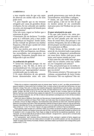 2 CORÍNTIOS 12                                                 20

      a meu respeito mais do que seja capaz                               grande perseverança, por meio de obras
      de observar em minha vida ou de mim                                 extraordinárias, maravilhas e milagres.
      pode ouvir.                                                         13 Assim, em que fostes inferiores às
      7 E, para impedir que eu me tornasse                                outras igrejas, a não ser no fato de que
      arrogante por causa da grandeza dessas                              eu mesmo jamais ter me constituído
      revelações, foi-me colocado um espinho                              num peso para vós? Perdoai-me por esta
      na carne, um mensageiro de Satanás para                             ofensa!
      me atormentar.3
      8 Por três vezes, roguei ao Senhor que o                            O amor missionário em ação
      removesse de mim.                                                   14 Eis que, pela terceira vez, estou pre-
      9 Entretanto, Ele me declarou: “A minha                             parado para partir ao vosso encontro, e
      graça te é suﬁciente, pois o meu poder                              não vos serei pesado; pois não vou em
      se aperfeiçoa na fraqueza”. Sendo assim,                            busca de vossos bens, mas procuro a vós
      de boa vontade me gloriarei nas minhas                              mesmos. Porquanto, não são os ﬁlhos que
      fraquezas, a ﬁm de que o poder de Cristo                            devem poupar seus bens para os pais, mas
      repouse sobre mim.4                                                 sim os pais para os ﬁlhos.
      10 Por esse motivo, por amor de Cristo,                             15 Desta forma, de boa vontade e por
      posso ser feliz nas fraquezas, nas ofensas,                         amor de vós, investirei tudo o que possuo
      nas necessidades, nas perseguições, nas                             e também me desgastarei pessoalmente
      angústias. Porquanto, quando estou en-                              em vosso favor. Assim, visto que os amo
      fraquecido é que sou forte!5                                        tanto, serei menos amado por vós?
                                                                          16 Seja como for, não tenho sido um peso
      As credenciais do apóstolo                                          sobre vós; no entanto, como sou “ardilo-
      11 Tornei-me insensato porque vós me                                so”, vos “conquistei com astúcia”.6
      obrigastes a isso. De fato, eu devia ser                            17 Ora, será possível que eu vos tenha ex-
      recomendado por vós, visto que em nada                              plorado por meio de algum missionário
      fui inferior aos “superapóstolos”, mesmo                            que vos enviei?
      considerando que eu nada seja.                                      18 Eu mesmo orientei a Tito para que vos
      12 Os sinais distintivos de um apóstolo                             visitasse, acompanhado de outro irmão.
      foram demonstrados entre vós com                                    Porventura Tito vos explorou? Não mi-


         3 Muitas são as conjeturas e especulações acerca da natureza desse “espinho na carne”, que afligia permanentemente a
      pessoa do apóstolo e o fazia se sentir fraco e humilhado. Paulo, no entanto, jamais foi claro sobre isso nas Escrituras, nem seus
      discípulos e amigos. Para Lutero, se tratava das constantes perseguições; especialmente por parte dos judeus, seus próprios
      irmãos, aos quais Paulo dedicava tanto amor (Rm 9.3). De fato, nos textos hebraicos do AT, o termo “espinhos” pode significar
      também “inimigos” (Nm 33.55; Js 23.13). Por outro lado, esse fora o “espinho na carne” do próprio Lutero em sua luta pela
      Reforma. Paulo teve muitos sofrimentos físicos, padeceu de malária (Gl 4.13), de uma doença que muito lhe prejudicara a visão
      (Gl 4.15) e de fortes enxaquecas. Isso, sem falar, de todas as lutas espirituais e psicológicas que um servo de Deus da estatura
      de Paulo certamente enfrentou.
         4 Assim como Jesus no Getsêmani, Paulo insistiu com Deus para que o livrasse daquele tormento. Entretanto, o Senhor preferiu
      cobrir o sofrimento do apóstolo com Graça e Poder. É assim, que muitas vezes, Deus nos abençoa nessa terra: não destruindo
      ou retirando o mal que nos aflige e enfraquece, mas transformando nosso sofrimento em motivo de fé, crescimento espiritual e
      testemunho da sua graça e amor eterno. Paulo havia aprendido a desfrutar da Graça do Senhor mesmo em meio aos sofrimentos,
      fraquezas e lutas dessa vida. Por isso, usou expressões que tinham a ver com a glória de Deus (em hebraico Shekinah) pousando
      sobre o templo (Jo 1.14; Ap 7.15). O termo “repouse” (em grego episkenőse) tem o sentido de “fazer seu tabernáculo”.
         5 Paulo aprendeu a fazer as pazes com o sofrimento. Aceitou sua condição e se apropriou da glória e do poder espiritual que
      Deus lhe oferecia. Substituiu sua fraqueza humana pelo poder de Cristo, a arrogância natural pela humildade que deriva de uma
      fé inabalável no amor e na graça de Deus. Paulo chegou ao estágio de sentir-se feliz nas experiências angustiantes - sem ser
      masoquista - por meio da certeza (fé) de que todas as coisas contribuíam – de alguma forma – para seu bem e o tornavam ainda
      mais forte no Senhor (Rm 8.28; Jo 15.5; Fp 4.13).
         6 Os “superapóstolos”, assim chamados irônica e literalmente por Paulo, caluniavam o apóstolo do Senhor, alegando que
      ele usava as arrecadações em favor dos cristãos pobres de Jerusalém em seu benefício pessoal e, por isso, não precisava ser
      “pesado” às igrejas onde ministrava. Na verdade, entretanto, esses falsos cristãos é que fraudavam tanto a teologia bíblica quanto
      a prática moral (11.13-15).




2CO_B.indd 20                                                                                                       8/8/2007, 15:27:36
 
