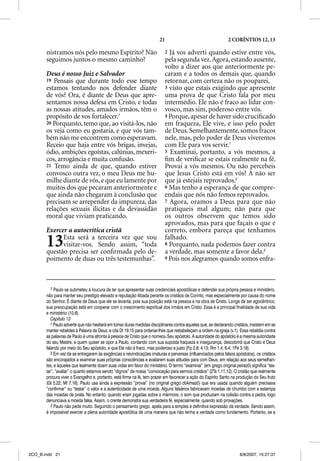21                                     2 CORÍNTIOS 12, 13

       nistramos nós pelo mesmo Espírito? Não                              2 Já vos adverti quando estive entre vós,
       seguimos juntos o mesmo caminho?                                    pela segunda vez. Agora, estando ausente,
                                                                           volto a dizer aos que anteriormente pe-
       Deus é nosso Juiz e Salvador                                        caram e a todos os demais que, quando
       19 Pensais que durante todo esse tempo                              retornar, com certeza não os pouparei,
       estamos tentando nos defender diante                                3 visto que estais exigindo que apresente
       de vós? Ora, é diante de Deus que apre-                             uma prova de que Cristo fala por meu
       sentamos nossa defesa em Cristo, e todas                            intermédio. Ele não é fraco ao lidar con-
       as nossas atitudes, amados irmãos, têm o                            vosco, mas sim, poderoso entre vós.
       propósito de vos fortalecer.7                                       4 Porque, apesar de haver sido cruciﬁcado
       20 Porquanto, temo que, ao visitá-los, não                          em fraqueza, Ele vive, e isso pelo poder
       os veja como eu gostaria, e que vós tam-                            de Deus. Semelhantemente, somos fracos
       bém não me encontrem como esperavam.                                nele, mas, pelo poder de Deus viveremos
       Receio que haja entre vós brigas, invejas,                          com Ele para vos servir.1
       ódio, ambições egoístas, calúnias, mexeri-                          5 Examinai, portanto, a vós mesmos, a
       cos, arrogância e muita confusão.                                   ﬁm de veriﬁcar se estais realmente na fé.
       21 Temo ainda de que, quando estiver                                Provai a vós mesmos. Ou não percebeis
       convosco outra vez, o meu Deus me hu-                               que Jesus Cristo está em vós? A não ser
       milhe diante de vós, e que eu lamente por                           que já estejais reprovados.2
       muitos dos que pecaram anteriormente e                              6 Mas tenho a esperança de que compre-
       que ainda não chegaram à conclusão que                              endais que nós não fomos reprovados.
       precisam se arrepender da impureza, das                             7 Agora, oramos a Deus para que não
       relações sexuais ilícitas e da devassidão                           pratiqueis mal algum; não para que
       moral que viviam praticando.                                        os outros observem que temos sido
                                                                           aprovados, mas para que façais o que é
       Exercer a autocrítica cristã                                        correto, embora pareça que tenhamos

       13    Esta será a terceira vez que vou
             visitar-vos. Sendo assim, “toda
       questão precisa ser conﬁrmada pelo de-
                                                                           falhado.
                                                                           8 Porquanto, nada podemos fazer contra
                                                                           a verdade, mas somente a favor dela.3
       poimento de duas ou três testemunhas”.                              9 Pois nos alegramos quando somos enfra-




          7 Paulo se submeteu à loucura de ter que apresentar suas credenciais apostólicas e defender sua própria pessoa e ministério,
       não para manter seu prestígio elevado e reputação ilibada perante os cristãos de Corinto, mas especialmente por causa do nome
       do Senhor. É diante de Deus que ele se levanta, pois sua posição está na pessoa e na obra de Cristo. Longe de ser egocêntrico,
       sua preocupação está em cooperar com o crescimento espiritual dos irmãos em Cristo. Essa é a principal finalidade de sua vida
       e ministério (10.8).
          Capítulo 13
          1 Paulo adverte que não hesitará em tomar duras medidas disciplinares contra aqueles que, se declarando cristãos, insistem em se
       manter rebeldes à Palavra de Deus, e cita Dt 19.15 para ordenar-lhes que restabeleçam a ordem na igreja (v.1). Essa rebeldia contra
       as palavras de Paulo é uma afronta à pessoa de Cristo que o nomeou Seu apóstolo. A autoridade do apóstolo é a mesma autoridade
       do seu Mestre, e quem quiser se opor a Paulo, contando com sua suposta fraqueza e insegurança, descobrirá que Cristo é Deus
       falando por meio do Seu apóstolo, e que Ele não é fraco, mas poderoso e justo (Fp 2.8; 4.13; Rm 1.4; 6.4; 1Pe 3.18).
          2 Em vez de se entregarem às exigências e reivindicações imaturas e perversas (influenciados pelos falsos apóstolos), os cristãos
       são encorajados a examinar suas próprias consciências e avaliarem suas atitudes para com Deus, em relação aos seus semelhan-
       tes, e àqueles que lealmente doam suas vidas em favor do ministério. O termo “examinai” (em grego original peirazõ) significa “tes-
       tar”, “avaliar” o quanto estamos sendo “dignos” de nossa “convocação para sermos cristãos” (2Ts 1.11,12). O cristão que realmente
       procura viver o Evangelho e, portanto, está firme na fé, tem prazer em favorecer a ação do Espírito Santo na produção do Seu fruto
       (Gl 5.22; Mt 7.16). Paulo usa ainda a expressão “provai” (no original grego dokimazõ) que era usada quando alguém precisava
       “confirmar” ou “testar” o valor e a autenticidade de uma moeda. Alguns falsários fabricavam moedas de chumbo com a estampa
       das moedas de prata. No entanto, quando eram jogadas sobre o mármore, o som que produziam na colisão contra a pedra, logo
       denunciava a moeda falsa. Assim, o crente demonstra sua verdadeira fé, especialmente, quando sob provações.
          3 Paulo não pede muito. Seguindo o pensamento grego, apela para a simples e definitiva expressão da verdade. Sendo assim,
       é impossível exercer a plena autoridade apostólica de uma maneira que não tenha a verdade como fundamento. Portanto, se a




2CO_B.indd 21                                                                                                         8/8/2007, 15:27:37
 