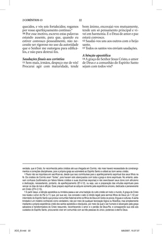 2 CORÍNTIOS 13                                                 22

      quecidos, e vós sois fortalecidos; rogamos                          bom ânimo, encorajai-vos mutuamente,
      por vosso aperfeiçoamento contínuo.4                                tende um só pensamento principal e vi-
      10 Por esse motivo, escrevo estas palavras                          vei em harmonia. E o Deus de amor e paz
      estando ausente, para que, quando eu                                estará convosco.
      estiver convosco pessoalmente, não ne-                              12 Saudai-vos uns aos outros com o beijo
      cessite ser rigoroso no uso da autoridade                           santo.
      que o Senhor me outorgou para ediﬁcá-                               13 Todos os santos vos enviam saudações.
      los, e não para destrui-los.
                                                                          A bênção apostólica
      Saudações ﬁnais aos coríntios                                       14 A graça do Senhor Jesus Cristo, o amor
      11 Sem mais, irmãos, despeço-me de vós!                             de Deus e a comunhão do Espírito Santo
      Procurai agir com maturidade, tende                                 sejam com todos vós!5




      verdade, que é Cristo, for reconhecida pelos cristãos até sua chegada em Corinto, não mais haverá necessidade de constrangi-
      mentos e correções disciplinares, pois a própria igreja se submeterá ao Espírito Santo e voltará ao bom senso cristão.
         4 Paulo não se importava em sacrificar-se, desde que isso contribuísse para o aperfeiçoamento espiritual dos seus filhos na
      fé. Os cristãos de Corinto eram “fortes”, pois haviam sido abençoados com toda a graça e dons espirituais. No entanto, esta-
      vam confusos (ludibriados por falsos líderes cristãos e suas doutrinas espúrias) e não exercitavam seus dons com altruísmo
      e dedicação, necessitando, portanto, de aperfeiçoamento (Ef 4.12), ou seja, uso e preparação das virtudes espirituais para
      vencer os dias de luta e aflição. Esse preparo espiritual se adquire somente pela experiência sincera, dedicada e perseverante
      em Cristo (2Tm 2.15).
         5 A partir daqui, a bênção apostólica ou trinitária passa a ser uma tradição do culto cristão em todo o mundo. A graça de Cristo
      nos revela o amor do Pai (v.11) que, por sua vez, nos concede o selo (o direito legal) para sermos filhos de Deus (Jo 1.12) por
      intermédio do Espírito Santo que produz comunhão fraternal entre os filhos de Deus em todos os povos, línguas e culturas. A santa
      trindade é um mistério conhecido como verdadeiro, não por meio de qualquer teorização lógica ou filosófica, mas simplesmente
      mediante a própria experiência cristã dos santos apóstolos e discípulos, por meio da qual o ser humano é alcançado pela graça
      salvadora e transformadora do Cristo ressurreto, reconhecendo o amor e o perdão de Deus-Pai, e consagrando sua vida aos
      cuidados do Espírito Santo, procurando viver em comunhão com as três pessoas do único, poderoso e eterno Deus.




2CO_B.indd 22                                                                                                        8/8/2007, 15:27:37
 