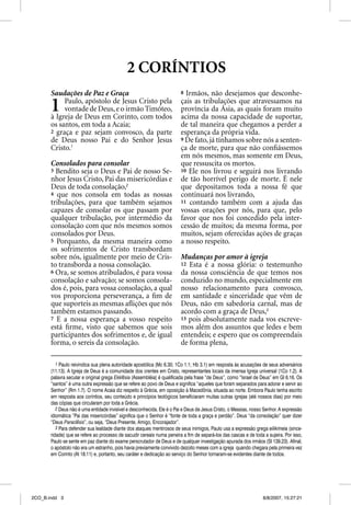 2 CORÍNTIOS
       Saudações de Paz e Graça                                         8 Irmãos, não desejamos que desconhe-

       1    Paulo, apóstolo de Jesus Cristo pela
            vontade de Deus, e o irmão Timóteo,
       à Igreja de Deus em Corinto, com todos
                                                                        ç
                                                                        çais as tribulações q atravessamos na
                                                                                         ç  que
                                                                        província da Ásia, as quais foram muito
                                                                        acima da nossa capacidade de suportar,
       os santos, em toda a Acaia;                                      de tal maneira que chegamos a perder a
       2 graça e paz sejam convosco, da parte                           esperança da própria vida.
       de Deus nosso Pai e do Senhor Jesus                              9 De fato, já tínhamos sobre nós a senten-
       Cristo.1                                                         ça de morte, para que não conﬁássemos
                                                                        em nós mesmos, mas somente em Deus,
       Consolados para consolar                                         que ressuscita os mortos.
       3 Bendito seja o Deus e Pai de nosso Se-                         10 Ele nos livrou e seguirá nos livrando
                                                                                               g
       nhor Jesus Cristo, Pai das misericórdias e                       de tão horrível perigo de morte. É nele
       Deus de toda consolação,2                                        que depositamos toda a nossa fé que
       4 que nos consola em todas as nossas                             continuará nos livrando,
       tribulações, para que também sejamos                             11 contando também com a ajuda das
       capazes de consolar os que passam por                            vossas orações por nós, para que, pelo
       qualquer tribulação, por intermédio da                           favor que nos foi concedido pela inter-
       consolação com que nós mesmos somos                              cessão de muitos; da mesma forma, por
       consolados por Deus.                                             muitos, sejam oferecidas ações de graças
       5 Porquanto, da mesma maneira como                               a nosso respeito.
       os sofrimentos de Cristo transbordam
       sobre nós, igualmente por meio de Cris-                          Mudanças por amor à igreja
       to transborda a nossa consolação.                                12 Esta é a nossa glória: o testemunho
       6 Ora, se somos atribulados, é para vossa                        da nossa consciência de que temos nos
       consolação e salvação; se somos consola-                         conduzido no mundo, especialmente em
       dos é, pois, para vossa consolação, a qual                       nosso relacionamento para convosco,
       vos proporciona perseverança, a ﬁm de                            em santidade e sinceridade que vêm de
       que suporteis as mesmas aﬂições que nós                          Deus, não em sabedoria carnal, mas de
       também estamos passando.                                         acordo com a graça de Deus,3
       7 E a nossa esperança a vosso respeito                           13 pois absolutamente nada vos escreve-
       está ﬁrme, visto que sabemos que sois                            mos além dos assuntos que ledes e bem
       participantes dos sofrimentos e, de igual                        entendeis; e espero que os compreendais
       forma, o sereis da consolação.                                   de forma plena,

          1 Paulo reivindica sua plena autoridade apostólica (Mc 6.30; 1Co 1.1; Hb 3.1) em resposta às acusações de seus adversários
       (11.13). A Igreja de Deus é a comunidade dos crentes em Cristo, representantes locais da imensa Igreja universal (1Co 1.2). A
       palavra secular e original grega Ekklesia (Assembléia) é qualificada pela frase “de Deus”, como “Israel de Deus” em Gl 6.16. Os
       “santos” é uma outra expressão que se refere ao povo de Deus e significa “aqueles que foram separados para adorar e servir ao
       Senhor” (Rm 1.7). O nome Acaia diz respeito à Grécia, em oposição à Macedônia, situada ao norte. Embora Paulo tenha escrito
       em resposta aos coríntios, seu conteúdo e princípios teológicos beneficiaram muitas outras igrejas (até nossos dias) por meio
       das cópias que circularam por toda a Grécia.
          2 Deus não é uma entidade invisível e desconhecida. Ele é o Pai e Deus de Jesus Cristo, o Messias, nosso Senhor. A expressão
       idiomática “Pai das misericórdias” significa que o Senhor é “fonte de toda a graça e perdão”. Deus “da consolação” quer dizer
       “Deus Paraclesis”, ou seja, “Deus Presente, Amigo, Encorajador”.
          3 Para defender sua lealdade diante dos ataques mentirosos de seus inimigos, Paulo usa a expressão grega eilikrineia (since-
       ridade) que se refere ao processo de sacudir cereais numa peneira a fim de separá-los das cascas e de toda a sujeira. Por isso,
       Paulo se sente em paz diante do exame perscrutador de Deus e de qualquer investigação apurada dos irmãos (Sl 139.23). Afinal,
       o apóstolo não era um estranho, pois havia previamente convivido dezoito meses com a igreja quando chegara pela primeira vez
       em Corinto (At 18.11) e, portanto, seu caráter e dedicação ao serviço do Senhor tornaram-se evidentes diante de todos.




2CO_B.indd 3                                                                                                      8/8/2007, 15:27:21
 