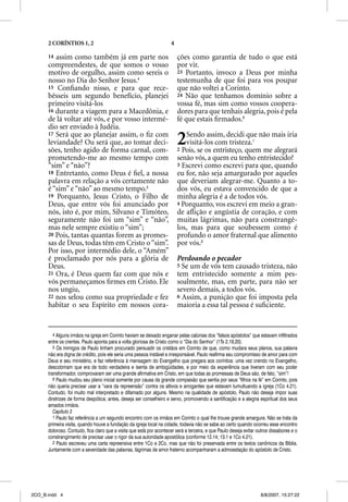 2 CORÍNTIOS 1, 2                                                4

      14 assim como também já em parte nos                                ções como garantia de tudo o que está
      compreendestes, de que somos o vosso                                por vir.
      motivo de orgulho, assim como sereis o                              23 Portanto, invoco a Deus por minha
      nosso no Dia do Senhor Jesus.4                                      testemunha de que foi para vos poupar
      15 Conﬁando nisso, e para que rece-                                 que não voltei a Corinto.
      bêsseis um segundo benefício, planejei                              24 Não que tenhamos domínio sobre a
      primeiro visitá-los                                                 vossa fé, mas sim como vossos coopera-
      16 durante a viagem para a Macedônia, e                             dores para que tenhais alegria, pois é pela
      de lá voltar até vós, e por vosso intermé-                          fé que estais ﬁrmados.6
      dio ser enviado à Judéia.
      17 Será que ao planejar assim, o ﬁz com
      leviandade? Ou será que, ao tomar deci-
      sões, tenho agido de forma carnal, com-
                                                                          2  Sendo assim, decidi que não mais iria
                                                                             visitá-los com tristeza.1
                                                                          2 Pois, se os entristeço, quem me alegrará
      prometendo-me ao mesmo tempo com                                    senão vós, a quem eu tenho entristecido?
      “sim” e “não”?                                                      3 Escrevi como escrevi para que, quando
      18 Entretanto, como Deus é ﬁel, a nossa                             eu for, não seja amargurado por aqueles
      palavra em relação a vós certamente não                             que deveriam alegrar-me. Quanto a to-
      é “sim” e “não” ao mesmo tempo.5                                    dos vós, eu estava convencido de que a
      19 Porquanto, Jesus Cristo, o Filho de                              minha alegria é a de todos vós.
      Deus, que entre vós foi anunciado por                               4 Porquanto, vos escrevi em meio a gran-
      nós, isto é, por mim, Silvano e Timóteo,                            de aﬂição e angústia de coração, e com
      seguramente não foi um “sim” e “não”,                               muitas lágrimas, não para constrangê-
      mas nele sempre existiu o “sim”;                                    los, mas para que soubessem como é
      20 Pois, tantas quantas forem as promes-                            profundo o amor fraternal que alimento
      sas de Deus, todas têm em Cristo o “sim”.                           por vós.2
      Por isso, por intermédio dele, o “Amém”
      é proclamado por nós para a glória de                               Perdoando o pecador
      Deus.                                                               5 Se um de vós tem causado tristeza, não
      21 Ora, é Deus quem faz com que nós e                               tem entristecido somente a mim pes-
      vós permaneçamos ﬁrmes em Cristo. Ele                               soalmente, mas, em parte, para não ser
      nos ungiu,                                                          severo demais, a todos vós.
      22 nos selou como sua propriedade e fez                             6 Assim, a punição que foi imposta pela
      habitar o seu Espírito em nossos cora-                              maioria a essa tal pessoa é suﬁciente.


         4 Alguns irmãos na igreja em Corinto haviam se deixado enganar pelas calúnias dos “falsos apóstolos” que estavam infiltrados
      entre os crentes. Paulo aponta para a volta gloriosa de Cristo como o “Dia do Senhor” (1Ts 2.19,20).
         5 Os inimigos de Paulo tinham procurado persuadir os cristãos em Corinto de que, como mudara seus planos, sua palavra
      não era digna de crédito, pois ele seria uma pessoa instável e irresponsável. Paulo reafirma seu compromisso de amor para com
      Deus e seu ministério, e faz referência à mensagem do Evangelho que pregara aos coríntios: uma vez crendo no Evangelho,
      descobriram que era de todo verdadeira e isenta de ambigüidades, e por meio da experiência que tiveram com seu poder
      transformador, comprovaram ser uma grande afirmativa em Cristo, em que todas as promessas de Deus são, de fato, “sim”!
         6 Paulo mudou seu plano inicial somente por causa da grande compaixão que sentia por seus “filhos na fé” em Corinto, pois
      não queria precisar usar a “vara da repreensão” contra os altivos e arrogantes que estavam tumultuando a igreja (1Co 4.21).
      Contudo, foi muito mal interpretado e difamado por alguns. Mesmo na qualidade de apóstolo, Paulo não deseja impor suas
      diretrizes de forma despótica; antes, deseja ser conselheiro e servo, promovendo a santificação e a alegria espiritual dos seus
      amados irmãos.
         Capítulo 2
         1 Paulo faz referência a um segundo encontro com os irmãos em Corinto o qual lhe trouxe grande amargura. Não se trata da
      primeira visita, quando houve a fundação da igreja local na cidade, todavia não se sabe ao certo quando ocorreu esse encontro
      doloroso. Contudo, fica claro que a visita que está por acontecer será a terceira, e que Paulo deseja evitar outros dissabores e o
      constrangimento de precisar usar o rigor da sua autoridade apostólica (conforme 12.14; 13.1 e 1Co 4.21).
         2 Paulo escreveu uma carta repreensiva entre 1Co e 2Co, mas que não foi preservada entre os textos canônicos da Bíblia.
      Juntamente com a severidade das palavras, lágrimas de amor fraterno acompanharam a admoestação do apóstolo de Cristo.




2CO_B.indd 4                                                                                                        8/8/2007, 15:27:22
 
