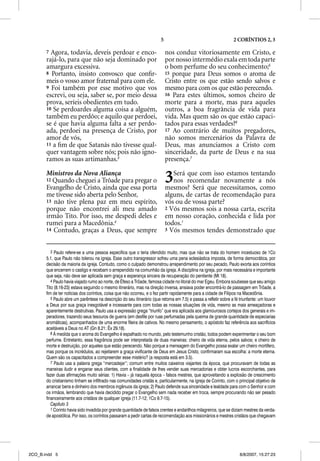 5                                         2 CORÍNTIOS 2, 3

       7 Agora, todavia, deveis perdoar e enco-                             nos conduz vitoriosamente em Cristo, e
       rajá-lo, para que não seja dominado por                              por nosso intermédio exala em toda parte
       amargura excessiva.                                                  o bom perfume do seu conhecimento;5
       8 Portanto, insisto convosco que conﬁr-                              15 porque para Deus somos o aroma de
       meis o vosso amor fraternal para com ele.                            Cristo entre os que estão sendo salvos e
       9 Foi também por esse motivo que vos                                 mesmo para com os que estão perecendo.
       escrevi, ou seja, saber se, por meio dessa                           16 Para estes últimos, somos cheiro de
       prova, seríeis obedientes em tudo.                                   morte para a morte, mas para aqueles
       10 Se perdoardes alguma coisa a alguém,                              outros, a boa fragrância de vida para
       também eu perdôo; e aquilo que perdoei,                              vida. Mas quem são os que estão capaci-
       se é que havia alguma falta a ser perdo-                             tados para essas verdades?6
       ada, perdoei na presença de Cristo, por                              17 Ao contrário de muitos pregadores,
       amor de vós,                                                         não somos mercenários da Palavra de
       11 a ﬁm de que Satanás não tivesse qual-                             Deus, mas anunciamos a Cristo com
       quer vantagem sobre nós; pois não igno-                              sinceridade, da parte de Deus e na sua
       ramos as suas artimanhas.3                                           presença.7

       Ministros da Nova Aliança
       12 Quando cheguei a Trôade para pregar o
       Evangelho de Cristo, ainda que essa porta
                                                                            3  Será que com isso estamos tentando
                                                                               nos recomendar novamente a nós
                                                                            mesmos? Será que necessitamos, como
       me tivesse sido aberta pelo Senhor,                                  alguns, de cartas de recomendação para
       13 não tive plena paz em meu espírito,                               vós ou de vossa parte?
       porque não encontrei ali meu amado                                   2 Vós mesmos sois a nossa carta, escrita
       irmão Tito. Por isso, me despedi deles e                             em nosso coração, conhecida e lida por
       rumei para a Macedônia.4                                             todos.1
       14 Contudo, graças a Deus, que sempre                                3 Vós mesmos tendes demonstrado que



          3 Paulo refere-se a uma pessoa específica que o teria ofendido muito, mas que não se trata do homem incestuoso de 1Co
       5.1, que Paulo não tolerou na igreja. Esse outro transgressor sofreu uma pena eclesiástica imposta, de forma democrática, por
       decisão da maioria da igreja. Contudo, como o culpado demonstrou arrependimento por seu pecado, Paulo exorta aos coríntios
       que encerrem o castigo e recebam o arrependido na comunhão da igreja. A disciplina na igreja, por mais necessária e importante
       que seja, não deve ser aplicada sem graça e esperança sincera de recuperação do penitente (Mt 18).
          4 Paulo havia viajado rumo ao norte, de Éfeso a Trôade, famosa cidade no litoral do mar Egeu. Embora soubesse que seu amigo
       Tito (8.16-23) estava seguindo o mesmo itinerário, mas na direção inversa, ansiava poder encontrá-lo de passagem em Trôade, a
       fim de ter notícias dos coríntios, coisa que não ocorreu, e o fez partir rapidamente para a cidade de Filipos na Macedônia.
          5 Paulo abre um parêntese na descrição do seu itinerário (que retoma em 7.5) e passa a refletir sobre a fé triunfante: um louvor
       a Deus por sua graça inesgotável e incessante para com todas as nossas situações de vida, mesmo as mais ameaçadoras e
       aparentemente destrutivas. Paulo usa a expressão grega “triunfo” que era aplicada aos glamourosos cortejos dos generais e im-
       peradores, trazendo seus tesouros de guerra (em desfile por ruas perfumadas pela queima de grande quantidade de especiarias
       aromáticas), acompanhados de uma enorme fileira de cativos. No mesmo pensamento, o apóstolo faz referência aos sacrifícios
       aceitáveis a Deus no AT (Gn 8.21; Êx 29.18).
          6 À medida que o aroma do Evangelho é espalhado no mundo, pelo testemunho cristão, todos podem experimentar o seu bom
       perfume. Entretanto, essa fragrância pode ser interpretada de duas maneiras: cheiro de vida eterna, pelos salvos; e cheiro de
       morte e destruição, por aqueles que estão perecendo. Não porque a mensagem do Evangelho possa exalar um cheiro mortífero,
       mas porque os incrédulos, ao rejeitarem a graça vivificante de Deus em Jesus Cristo, confirmaram sua escolha: a morte eterna.
       Quem são os capacitados a compreender esse mistério? (a resposta está em 3.5).
          7 Paulo usa a palavra grega “mercadejar”; comum entre muitos caixeiros viajantes da época, que procuravam de todas as
       maneiras iludir e enganar seus clientes, com a finalidade de lhes vender suas mercadorias e obter lucros escorchantes, para
       fazer duas afirmações muito sérias: 1) Havia – já naquela época – falsos mestres, que aproveitando a explosão de crescimento
       do cristianismo tinham se infiltrado nas comunidades cristãs e, particularmente, na igreja de Corinto, com o principal objetivo de
       arrancar bens e dinheiro dos membros ingênuos da igreja; 2) Paulo defende sua sinceridade e lealdade para com o Senhor e com
       os irmãos, lembrando que havia decidido pregar o Evangelho sem nada receber em troca, sempre procurando não ser pesado
       financeiramente aos cristãos de qualquer igreja (11.7-12; 1Co 9.7-15).
          Capítulo 3
          1 Corinto havia sido invadida por grande quantidade de falsos crentes e andarilhos milagreiros, que se diziam mestres da verda-
       de apostólica. Por isso, os coríntios passaram a pedir cartas de recomendação aos missionários e mestres cristãos que chegavam




2CO_B.indd 5                                                                                                         8/8/2007, 15:27:23
 