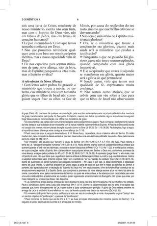 2 CORÍNTIOS 3                                                        6

      sois uma carta de Cristo, resultante de                                  Moisés, por causa do resplendor do seu
      nosso ministério, escrita não com tinta,                                 rosto, mesmo que esse brilho estivesse se
      mas com o Espírito do Deus vivo, não                                     desvanecendo.5
      em tábuas de pedra, mas em tábuas de                                     8 Não será o ministério do Espírito mui-
      corações humanos!2                                                       to mais glorioso?
      4 E é por intermédio de Cristo que temos                                 9 Ora, se o ministério que trouxe a
      tamanha conﬁança em Deus.                                                condenação era glorioso, quanto mais
      5 Não que possamos reivindicar qual-                                     ainda será o ministério que produz a
      quer coisa com base em nossos próprios                                   justiﬁcação!6
      méritos, mas a nossa capacidade vem de                                   10 Porquanto o que no passado foi glo-
      Deus.3                                                                   rioso, agora não tem o mesmo esplendor,
      6 Ele nos capacitou para sermos minis-                                   quando comparado com essa glória
      tros de uma nova aliança, não da letra,                                  insuperável.
      mas do Espírito; porquanto a letra mata,                                 11 E se o esplendor que estava dissipando
      mas o Espírito viviﬁca!4                                                 se manifestou em glória, quanto maior
                                                                               será a glória do que permanece!
      A relevância da Nova Aliança                                             12 Sendo assim, visto que temos essa
      7 Com letras sobre pedras foi gravado o                                  qualidade de fé, expressamos muita
      ministério que trouxe a morte; no en-                                    conﬁança.7
      tanto, esse ministério veio com tamanha                                  13 Não somos como Moisés, que se
      glória que os ﬁlhos de Israel não conse-                                 cobria com um véu sobre a face para
      guiam sequer ﬁxar os olhos na face de                                    que os ﬁlhos de Israel não observassem



      à igreja. Paulo não precisava de qualquer recomendação, pois sua obra estava estampada na própria vida de muitos membros
      da igreja, transformados pelo poder do Evangelho. Entretanto, mesmo com todos os cuidados, alguns impostores conseguiam
      forjar falsas cartas de recomendação e se infiltrar nos ministérios da igreja.
         2 Os documentos e as cartas eram comumente redigidos sobre pergaminho ou papiro. Paulo compara o desbotamento natural
      da tinta (letras) e sua facilidade de ser encoberta com a marca indelével e permanente do Espírito. A Palavra de Deus está escrita
      no coração dos crentes, não em placas de argila ou pedra como no Sinai (Jr 31.33; Ez 11.19; 36.26). Paulo explica, logo a seguir,
      a importância dessa diferença entre a antiga e a nova aliança (vv. 7- 18).
         3 Paulo responde aqui a pergunta levantada em 2.16. Nossa força, capacidade, dons e talentos vêm do Senhor. O cristão
      maduro tem plena consciência dessa verdade e, por isso, desenvolve uma auto-estima equilibrada, louvando a Deus pela maneira
      como foi criado (Sl 139.13-17).
         4 Os “ministros” são aqueles que “servem” à causa do Senhor (4.1; Rm 15.16; Cl 1.7; 4.7; 1Tm 4.6). Aqui, Paulo retoma o
      tema do v.3: “tábuas de corações humanos” (Hb 7.22 e 8 a 10). Paulo adverte a igreja sobre os judaizantes (judeus cristãos que
      queriam guardar a Torá e as leis rabínicas), os quais se diziam discípulos de Pedro (1Co 1.12; Hb 11.22), e revela que os cristãos,
      em cujos corações habita o Espírito, têm a Lei escrita em suas próprias almas pelo Senhor: o Deus vivo, conforme a promessa da
      nova aliança, entregue pelos profetas do AT (Jr 31.31-34; 32.39,40; Ez 11.19; 36.26). A expressão grega literal: “a letra mata, mas
      o Espírito dá vida” não quer dizer que o significado externo e literal da Bíblia seja mortífero ou inútil; e que o sentido interior, místico
      e subjetivo tenha maior valor. O termo original “letra” tem o sentido de “lei” ou “padrão de conduta” (Êx 24.12; 31.18; 32.15,16),
      diante do qual todos os seres humanos são culpados (pecadores – Rm 3.23) e, por isso, já estão condenados à separação
      eterna de Deus (morte). O sacrifício expiatório de Cristo pagou a pena de todos os que têm fé nesse ato salvífico do Senhor, e
      portanto, são agraciados com a habitação do “Espírito do Deus vivo” em seus corações, a fim de fortalecê-los e conduzi-los ao
      amadurecimento espiritual. É o Espírito Santo, que cumprindo a promessa da nova aliança escreve a Lei no interior da alma do
      crente, concede-lhe amor pelos mandamentos do Senhor, os quais ele antes odiava, e lhe abençoa com capacidade para viver
      uma vida cristã autêntica e testemunhar ao mundo o poder regenerador e transformador do Evangelho. Um poder que antes, por
      mais inteligente ou virtuoso que fosse, não dispunha.
         5 A Lei, conforme a antiga aliança, entregue ao povo de Deus no Sinai, não era, de forma alguma, má ou infrutífera. Na verdade,
      Paulo a conceituava como santa, justa, boa e espiritual (Rm 7.12-14). O erro e a pecaminosidade está na alma e nas ações das
      pessoas que, como transgressores da Lei, trazem sobre si justa condenação e punição. A glória de Deus estava presente na
      entrega da Lei, e o seu brilho ficava refletindo no rosto de Moisés quando este descia da montanha (Êx 34.29,30).
         6 O ministério do Espírito Santo produz justificação e vida, em vez de condenação e morte. A expressão original “justiça” tem
      um sentido objetivo de “justificação”, e pessoal de “santificação”.
         7 Paulo comenta, no trecho que vai de 3.12 a 4.11, as duas principais dificuldades dos ministros (servos do Senhor): 1) a
      cegueira e surdez espiritual dos ouvintes e 2) a fraqueza do ministro.




2CO_B.indd 6                                                                                                                 8/8/2007, 15:27:24
 
