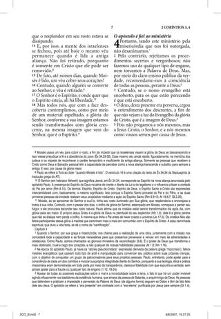 7                                        2 CORÍNTIOS 3, 4

       que o resplendor em seu rosto estava se                              O apóstolo é ﬁel ao ministério
       dissipando.
       14 E, por isso, a mente dos israelenses
       se fechou, pois até hoje o mesmo véu
                                                                            4   Portanto, tendo este ministério pela
                                                                                misericórdia que nos foi outorgada,
                                                                            não desanimamos.1
       permanece quando é lida a antiga                                     2 Pelo contrário, rejeitamos os proce-
       aliança. Não foi retirado, porquanto                                 dimentos secretos e vergonhosos; não
       é somente em Cristo que ele pode ser                                 fazemos uso de qualquer tipo de engano,
       removido.8                                                           nem torcemos a Palavra de Deus. Mas,
       15 De fato, até nossos dias, quando Moi-                             por meio do claro ensino público da ver-
       sés é lido, um véu cobre seus corações!                              dade, recomendamo-nos à consciência
       16 Contudo, quando alguém se converte                                de todas as pessoas, perante a Deus.2
       ao Senhor, o véu é retirado.9                                        3 Contudo, se o nosso evangelho está
       17 O Senhor é o Espírito; e onde quer que                            encoberto, para os que estão perecendo
       o Espírito esteja, ali há liberdade.10                               é que está encoberto.
       18 Mas todos nós, que com a face des-                                4 O deus, desta presente era perversa, cegou
       coberta contemplamos, como por meio                                  o entendimento dos descrentes, a ﬁm de
       de um material espelhado, a glória do                                que não vejam a luz do Evangelho da glória
       Senhor, conforme a sua imagem estamos                                de Cristo, que é a imagem de Deus.3
       sendo transformados com glória cres-                                 5 Pois não pregamos a nós mesmos, mas
       cente, na mesma imagem que vem do                                    a Jesus Cristo, o Senhor, e a nós mesmos
       Senhor, que é o Espírito.11                                          como vossos servos por causa de Jesus.


          8 Moisés usava um véu para cobrir o rosto, a fim de impedir que os israelenses vissem a glória de Deus se desvanecendo e
       isso viesse prejudicar a fé e a obediência do povo (Êx 34.33-35). Esse mesmo véu ainda reside, figuradamente, na memória dos
       judeus e os impede de reconhecer o caráter temporário e insuficiente da antiga aliança. Somente as pessoas que recebem a
       Cristo como Deus e Salvador pessoal têm a capacidade de perceber como a nova aliança transcende e substitui para sempre a
       antiga. E isso, por causa da glória maior.
          9 Paulo se refere à Torá ao dizer “quando Moisés é lido”. O versículo 16 é uma citação do texto de Êx 34.34 da Septuaginta (a
       tradução grega do AT).
          10 O Senhor (em hebraico Yahweh) que significa Jeová, em Êx 34.34, corresponde ao Espírito na nova aliança anunciada pelo
       apóstolo Paulo. A presença do Espírito de Deus na alma do crente o liberta da Lei e do legalismo e o influencia a fazer a vontade
       do Pai por amor (Rm 8.14). Os termos: Espírito, Espírito de Cristo, Espírito de Deus, o Espírito Santo e Cristo são expressões
       intercambiáveis com, basicamente, o mesmo significado. Isso porque o Espírito Santo procede do Pai e do Filho, e as duas
       primeiras pessoas da trindade realizam seus propósitos mediante a ação do Espírito Santo (Rm 8.9-10; At 16.6,7; Gl 2.20).
          11 Moisés, ao se aproximar do Senhor e ouví-lo, tinha seu rosto iluminado por Sua glória, que resplandecia e encorajava a
       todos à sua volta. Contudo, com o passar dos dias, o brilho da glória do Senhor, estampado em Moisés, começava a perder seu
       fulgor, e ele procurava esconder seu rosto natural. Paulo afirma que os cristãos estão sendo transformados dia após dia, com
       glória cada vez maior. O próprio Jesus Cristo é a glória de Deus na plenitude do seu esplendor (Hb 1.3); dele é a glória perene
       que não se dissipa nem perde o brilho. A mesma que tinha o Pai antes de haver criado o universo (Jo 17.5). Os cristãos fiéis são
       feitos participantes dessa glória à medida que caminham mais e mais em comunhão com o Espírito de Cristo. A essa caminhada
       espiritual, que dura a vida toda, se dá o nome de “santificação”.
          Capítulo 4
          1 Quando o Senhor, por sua graça e misericórdia, nos chama para a realização de uma obra, juntamente com a missão nos
       concederá toda a capacidade e as forças necessárias para que possamos perseverar e vencer em meio às adversidades e
       obstáculos. Como Paulo, somos chamados ao glorioso ministério da reconciliação (3.6). É o poder de Deus que transforma o
       mais obstinado, cruel e cego dos corações, e não qualquer de nossas habilidades pessoais (At 1.8; Rm 1.16).
          2 Na época do apóstolo Paulo, já havia os “atores pseudocristãos” (expressão derivada da palavra grega “hipocrisia”), falsos
       mestres evangélicos que usavam todo tipo de ardil e manipulação para convencer seu público sobre suas próprias crenças,
       com o objetivo de conquistar um grupo de patrocinadores para seus projetos pessoais. Paulo, entretanto, pode apelar para a
       consciência de cada um dos coríntios e invocar sua própria integridade diante do Senhor, porquanto a sua teologia, ética e prática
       missionária eram demonstradas em toda parte por meio da transparência, clareza e fidelidade com que expunha a verdade, sem
       jamais apelar para a fraude ou qualquer tipo de engano (1.12, 18-24).
          3 Apesar de todas as possíveis explicações sobre o mal e a incredulidade sobre a terra, o fato é que há um poder invisível
       agindo eficazmente nos bastidores da existência humana, que emana da pessoa de Satanás, o arquiinimigo de Deus. As pessoas
       que defendem e praticam a impiedade e perversão da Palavra de Deus (de alguma forma) seguem ao Diabo e têm de fato feito
       dele seu deus. O apóstolo se refere a “era presente” em contraste com a “era eterna” purificada por Jesus para sempre (Gl 1.4),




2CO_B.indd 7                                                                                                        8/8/2007, 15:27:25
 