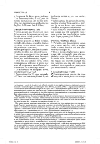 2 CORÍNTIOS 4, 5                                                 8

      6 Porquanto foi Deus quem ordenou:                                   igualmente cremos e, por esse motivo,
      “Das trevas resplandeça a luz!”, pois Ele                            falamos.7
      mesmo resplandeceu em nossos cora-                                   14 Temos certeza de que aquele que res-
      ções, para iluminação do conhecimento                                suscitou o Senhor Jesus dentre os mor-
      da glória de Deus na face de Cristo.4                                tos, da mesma forma nos ressuscitará
                                                                           com Ele e nos apresentará convosco.
      O poder do servo vem de Deus                                         15 Tudo isso é para o vosso benefício, para
      7 Temos, porém, esse tesouro em vasos                                que a graça, que está alcançando mais e
      de barro, para demonstrar que este po-                               mais pessoas, faça transbordar as muitas
      der que a tudo excede provém de Deus e                               ações de graça para a glória de Deus.
      não de nós mesmos.5
      8 Sofremos pressões de todos os lados,                               O motivo e efeito das aﬂições
      contudo, não estamos arrasados; ﬁcamos                               16 Portanto, não desanimamos! Ainda
      perplexos com os acontecimentos, mas                                 que o nosso exterior esteja se desgas-
      não perdemos a esperança;                                            tando, o nosso interior está em plena
      9 somos perseguidos, mas jamais desam-                               renovação dia após dia.
      parados; abatidos, mas não destruídos;                               17 Pois as nossas aﬂições leves e passa-
      10 trazendo sempre no corpo o morrer de                              geiras estão produzindo para nós uma
      Jesus, para que a vida de Jesus, da mesma                            glória incomparável, de valor eterno.
      forma, seja revelada em nosso corpo.6                                18 Sendo assim, ﬁxamos nossos olhos,
      11 Pois nós, que estamos vivos, somos                                não naquilo que se pode enxergar, mas
      cotidianamente entregues à morte por                                 nos elementos que não são vistos; pois
      amor a Jesus, para que a sua vida também                             os visíveis são temporais, ao passo que os
      se manifeste em nosso corpo mortal.                                  que não se vêem são eternos.8
      12 De maneira que em nós opera a morte,
      entretanto em vós, a vida!                                           A morada eterna do cristão
      13 Assim está escrito: “Cri, por isso decla-
      rei!” Com esse mesmo espírito de fé, nós                             5 Estamos certos de que, se esta nossa
                                                                             temporária habitação terrena em que


      e continua a usar o exemplo do véu sobre o rosto de Moisés no sentido de cobrir a glória divina aos que não desejam ver com os
      olhos da fé e receber o Evangelho, a verdadeira glória eterna (3.12-18). Jesus Cristo, o Filho, e a segunda pessoa da Trindade,
      é o único capaz de revelar plenamente a imagem de Deus, pois Cristo é o próprio esplendor da glória de Deus (Hb 1.3). Ele é a
      verdadeira Imagem de Deus (em latim Imago Dei) na qual o homem foi originalmente criado e na qual a humanidade salva está
      experimentando o poder da transformação, até que, no final dos tempos (dessa era decadente), na segunda e gloriosa volta de
      Cristo, todos os crentes sinceros serão feitos à semelhança de Jesus (1Jo 3.2).
         4 Essa foi a expressão que Deus usou na criação (Gn 1.2-4), da mesma maneira como abençoa o novo nascimento (a nova
      criação) dos crentes em Cristo, à medida que as trevas e amarras do pecado são dissipadas pela poderosa luz do Evangelho. A
      glória que ilumina o coração de Paulo e dos cristãos fiéis é o esplendor do rosto de Cristo, que veio até nós da parte do Pai celeste
      para habitar em nossa alma e não apenas num tabernáculo no deserto (Jo 1.14).
         5 Era costume esconder tesouros em vasos de barro, que exteriormente não tinham qualquer adorno nem chamavam a
      atenção. Foram em vasos simples como esses que se encontraram os conhecidos Rolos do Mar Morto, no monte Qunram
      próximo ao mar Mediterrâneo, e outros muitos tesouros. Paulo usa a idéia de que a insuficiência absoluta do ser humano revela
      a grandeza e a total suficiência de Deus em toda essa carta à igreja em Corinto. A fraqueza física de um ministro de Deus inclui:
      “temor e tremor” (1Co 2.3); enfermidades (2Co 12.7); e todo o tipo de tribulações e perseguições (vv. 8,9).
         6 A fragilidade da pessoa humana, tão bem representada na figura do “vaso de barro” pode ser observada na própria vida diária
      do apóstolo Paulo, em suas constantes adversidades e perseguições que o esbofeteavam por amor do Evangelho e por meio das
      quais compartilhava as aflições e a glória de Cristo (v.1.5; Rm 8.17; Fp 3.10; Cl 1.24).
         7 A fé no Senhor produz o testemunho cristão (Sl 116.10). Por isso, Paulo dedicava-se à vida missionária incansavelmente a fim
      de levar aos desconhecidos em todo o mundo a gloriosa Palavra da salvação: o Evangelho. O mesmo Espírito que nos concede
      a fé é o Espírito da: adoção (Rm 8.15), da sabedoria (Ef 1.17), da graça (Hb 10.29) e da glória (1Pe 4.14).
         8 Nossos sofrimentos são reais e dolorosos, por vezes, desesperadores. Contudo, o cristão jamais os atravessa sozinho (Sl 23),
      mas sempre na solidária e poderosa companhia do Pai, em Cristo Jesus. Somos encorajados pelo apóstolo Paulo a fixar nosso
      olhar de fé na glória eterna, e não somente nos momentos circunstânciais e passageiros dessa nossa curta existência terrena.
      Alegrias e tristezas passam muito depressa, e não devemos, portanto nos prender a qualquer delas. Concentrar toda a nossa




2CO_B.indd 8                                                                                                           8/8/2007, 15:27:26
 