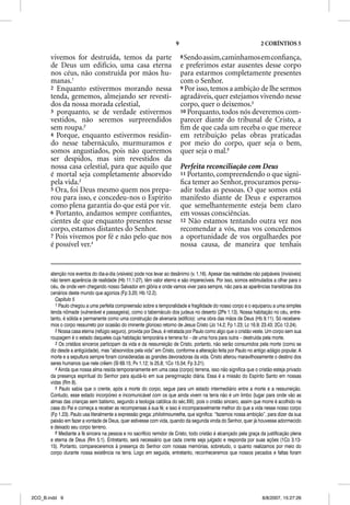 9                                           2 CORÍNTIOS 5

       vivemos for destruída, temos da parte                                8 Sendo assim, caminhamos em conﬁança,
       de Deus um edifício, uma casa eterna                                 e preferimos estar ausentes desse corpo
       nos céus, não construída por mãos hu-                                para estarmos completamente presentes
       manas.1                                                              com o Senhor.
       2 Enquanto estivermos morando nessa                                  9 Por isso, temos a ambição de lhe sermos
       tenda, gememos, almejando ser revesti-                               agradáveis, quer estejamos vivendo nesse
       dos da nossa morada celestial,                                       corpo, quer o deixemos.5
       3 porquanto, se de verdade estivermos                                10 Porquanto, todos nós deveremos com-
       vestidos, não seremos surpreendidos                                  parecer diante do tribunal de Cristo, a
       sem roupa.2                                                          ﬁm de que cada um receba o que merece
       4 Porque, enquanto estivermos residin-                               em retribuição pelas obras praticadas
       do nesse tabernáculo, murmuramos e                                   por meio do corpo, quer seja o bem,
       somos angustiados, pois não queremos                                 quer seja o mal.6
       ser despidos, mas sim revestidos da
       nossa casa celestial, para que aquilo que                            Perfeita reconciliação com Deus
       é mortal seja completamente absorvido                                11 Portanto, compreendendo o que signi-
       pela vida.3                                                          ﬁca temer ao Senhor, procuramos persu-
       5 Ora, foi Deus mesmo quem nos prepa-                                adir todas as pessoas. O que somos está
       rou para isso, e concedeu-nos o Espírito                             manifesto diante de Deus e esperamos
       como plena garantia do que está por vir.                             que semelhantemente esteja bem claro
       6 Portanto, andamos sempre conﬁantes,                                em vossas consciências.
       cientes de que enquanto presentes nesse                              12 Não estamos tentando outra vez nos
       corpo, estamos distantes do Senhor.                                  recomendar a vós, mas vos concedemos
       7 Pois vivemos por fé e não pelo que nos                             a oportunidade de vos orgulhardes por
       é possível ver.4                                                     nossa causa, de maneira que tenhais


       atenção nos eventos do dia-a-dia (visíveis) pode nos levar ao desânimo (v. 1,16). Apesar das realidades não palpáveis (invisíveis)
       não terem aparência de realidade (Hb 11.1-27), têm valor eterno e são imperecíveis. Por isso, somos estimulados a olhar para o
       céu, de onde vem chegando nosso Salvador em glória e onde vamos viver para sempre, não para as aparências transitórias dos
       cenários deste mundo que agoniza (Fp 3.20; Hb 12.2).
         Capítulo 5
         1 Paulo chegou a uma perfeita compreensão sobre a temporalidade e fragilidade do nosso corpo e o equiparou a uma simples
       tenda nômade (vulnerável e passageira), como o tabernáculo dos judeus no deserto (2Pe 1.13). Nossa habitação no céu, entre-
       tanto, é sólida e permanente como uma construção de alvenaria (edifício): uma obra das mãos de Deus (Hb 9.11). Só recebere-
       mos o corpo ressurreto por ocasião do iminente glorioso retorno de Jesus Cristo (Jo 14.2; Fp 1.23; Lc 16.9; 23.43; 2Co 12.24).
         2 Nossa casa eterna (refúgio seguro), provida por Deus, é retratada por Paulo como algo que o cristão veste. Um corpo sem sua
       roupagem é o estado daqueles cuja habitação temporária e terrena foi – de uma hora para outra – destruída pela morte.
         3 Os cristãos sinceros participam da vida e da ressurreição de Cristo, portanto, não serão consumidos pela morte (como se
       diz desde a antigüidade), mas “absorvidos pela vida” em Cristo, conforme a alteração feita por Paulo no antigo adágio popular. A
       morte e a sepultura sempre foram consideradas as grandes devoradoras da vida. Cristo alterou maravilhosamente o destino dos
       seres humanos que nele crêem (Sl 69.15; Pv 1.12; Is 25.8; 1Co 15.54; Fp 3.21).
         4 Ainda que nossa alma resida temporariamente em uma casa (corpo) terrena, isso não significa que o cristão esteja privado
       da presença espiritual do Senhor para ajudá-lo em sua peregrinação diária. Essa é a missão do Espírito Santo em nossas
       vidas (Rm 8).
         5 Paulo sabia que o crente, após a morte do corpo, segue para um estado intermediário entre a morte e a ressurreição.
       Contudo, esse estado incorpóreo e incomunicável com os que ainda vivem na terra não é um limbo (lugar para onde vão as
       almas das crianças sem batismo, segundo a teologia católica do séc.XIII), pois o cristão sincero, assim que morre é acolhido na
       casa do Pai e começa a receber as recompensas à sua fé; e isso é incomparavelmente melhor do que a vida nesse nosso corpo
       (Fp 1.23). Paulo usa literalmente a expressão grega: philotimoumetha, que significa: “fazemos nossa ambição”, para dizer da sua
       paixão em fazer a vontade de Deus, quer estivesse com vida, quando da segunda vinda do Senhor, quer já houvesse adormecido
       e deixado seu corpo terreno.
         6 Mediante a fé sincera na pessoa e no sacrifício remidor de Cristo, todo cristão é alcançado pela graça da justificação plena
       e eterna de Deus (Rm 5.1). Entretanto, será necessário que cada crente seja julgado e responda por suas ações (1Co 3.13-
       15). Portanto, compareceremos à presença do Senhor com nossas memórias, sobretudo, o quanto realizamos por meio do
       corpo durante nossa existência na terra. Logo em seguida, entretanto, reconheceremos que nossos pecados e faltas foram




2CO_B.indd 9                                                                                                        8/8/2007, 15:27:26
 